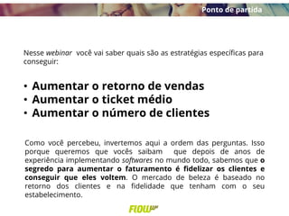 Nesse webinar você vai saber quais são as estratégias específicas para
conseguir:
• Aumentar o retorno de vendas
• Aumentar o ticket médio
• Aumentar o número de clientes
Ponto de partida
Como você percebeu, invertemos aqui a ordem das perguntas. Isso
porque queremos que vocês saibam que depois de anos de
experiência implementando softwares no mundo todo, sabemos que o
segredo para aumentar o faturamento é fidelizar os clientes e
conseguir que eles voltem. O mercado de beleza é baseado no
retorno dos clientes e na fidelidade que tenham com o seu
estabelecimento.
 