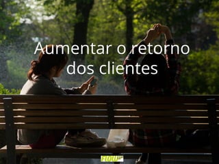 Aumentar o retorno
dos clientes
 