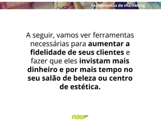 A seguir, vamos ver ferramentas
necessárias para aumentar a
fidelidade de seus clientes e
fazer que eles invistam mais
dinheiro e por mais tempo no
seu salão de beleza ou centro
de estética.
Ferramentas de marketing
 