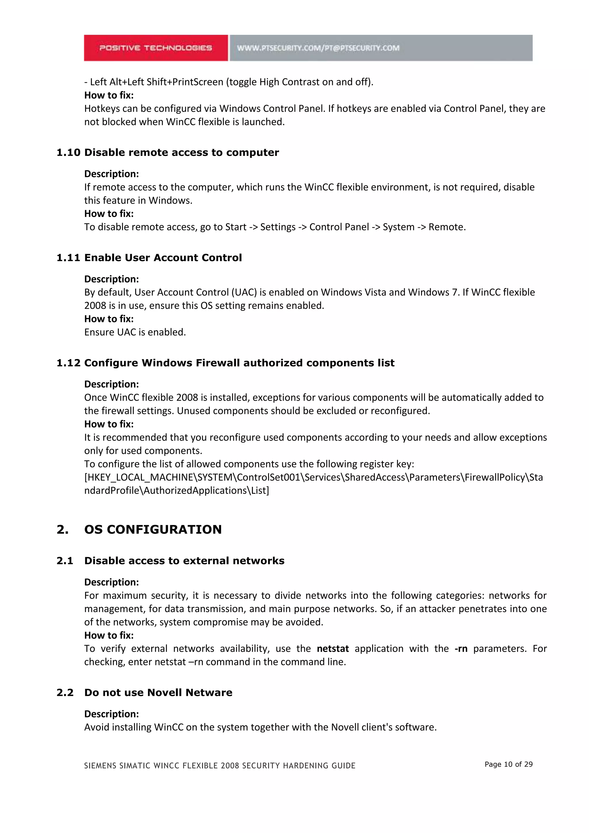 - Left Alt+Left Shift+PrintScreen (toggle High Contrast on and off).
    How to fix:
    Hotkeys can be configured via Windows Control Panel. If hotkeys are enabled via Control Panel, they are
    not blocked when WinCC flexible is launched.

1.10 Disable remote access to computer

    Description:
    If remote access to the computer, which runs the WinCC flexible environment, is not required, disable
    this feature in Windows.
    How to fix:
    To disable remote access, go to Start -> Settings -> Control Panel -> System -> Remote.

1.11 Enable User Account Control

    Description:
    By default, User Account Control (UAC) is enabled on Windows Vista and Windows 7. If WinCC flexible
    2008 is in use, ensure this OS setting remains enabled.
    How to fix:
    Ensure UAC is enabled.

1.12 Configure Windows Firewall authorized components list

    Description:
    Once WinCC flexible 2008 is installed, exceptions for various components will be automatically added to
    the firewall settings. Unused components should be excluded or reconfigured.
    How to fix:
    It is recommended that you reconfigure used components according to your needs and allow exceptions
    only for used components.
    To configure the list of allowed components use the following register key:
    [HKEY_LOCAL_MACHINESYSTEMControlSet001ServicesSharedAccessParametersFirewallPolicySta
    ndardProfileAuthorizedApplicationsList]

1.13 Disable access to external networks

    Description:
    For maximum security, it is necessary to divide networks into the following categories: networks for
    management, for data transmission, and main purpose networks. So, if an attacker penetrates into one
    of the networks, system compromise may be avoided.
    How to fix:
    To verify external networks availability, use the netstat application with the -rn parameters. For
    checking, enter netstat –rn command in the command line.

1.14 Do not use Novell Netware

    Description:
    Avoid installing WinCC on the system together with the Novell client's software.
    Such an installation may result in failure to log into the Novell system or to lock the keyboard in the
    execution environment.
    How to fix:


    SIEMENS SIMATIC WINCC FLEXIBLE 2008 SECURITY HARDENING GUIDE                             Page 10 of 29
 