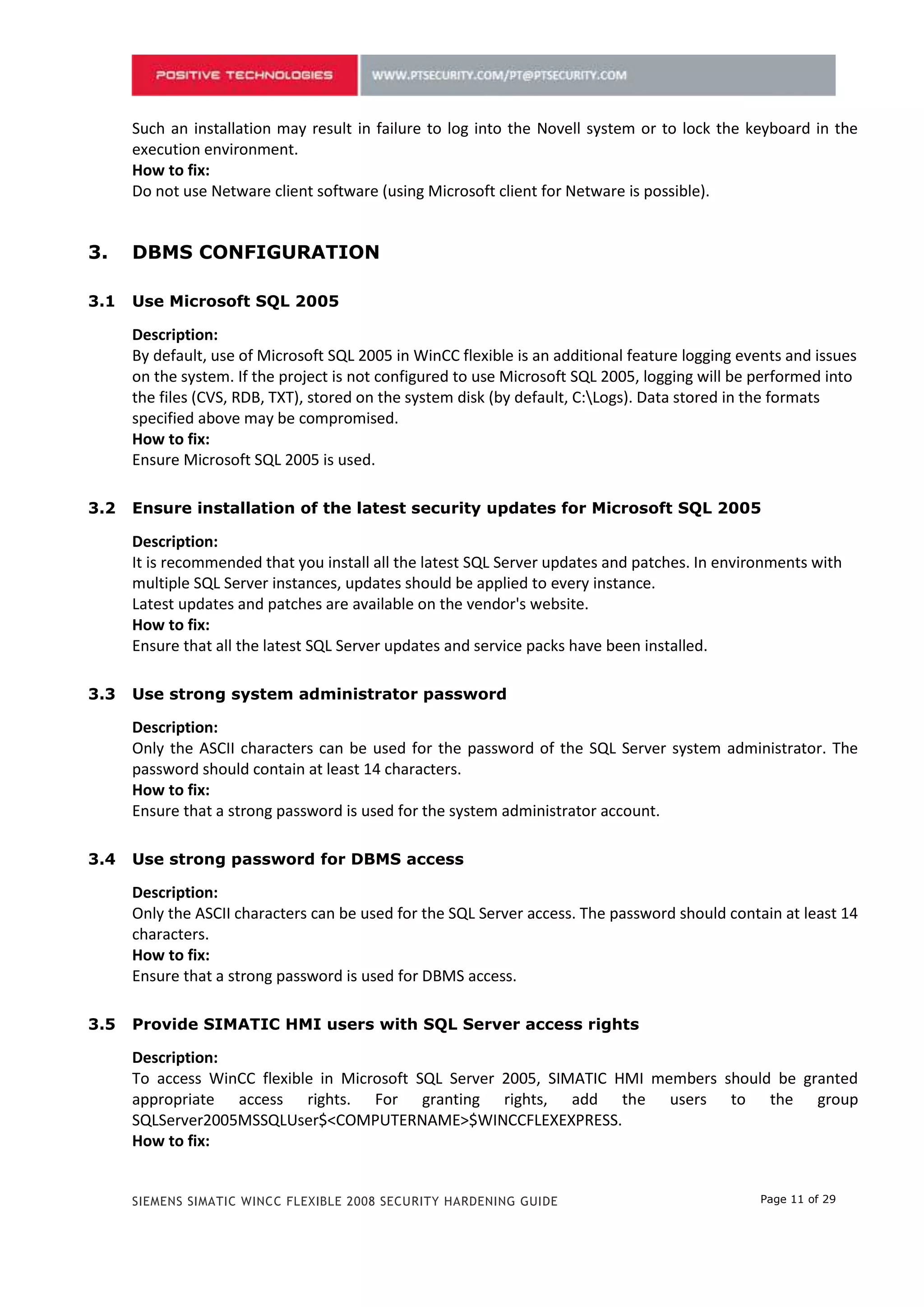 Do not use Netware client software (using Microsoft client for Netware is possible).


2.    DBMS СONFIGURATION

2.1   Use Microsoft SQL 2005

      Description:
      By default, use of Microsoft SQL 2005 in WinCC flexible is an additional feature logging events and issues
      on the system. If the project is not configured to use Microsoft SQL 2005, logging will be performed into
      the files (CVS, RDB, TXT), stored on the system disk (by default, C:Logs). Data stored in the formats
      specified above may be compromised.
      How to fix:
      Ensure Microsoft SQL 2005 is used.

2.2   Ensure installation of the latest security updates for Microsoft SQL 2005

      Description:
      It is recommended that you install all the latest SQL Server updates and patches. In environments with
      multiple SQL Server instances, updates should be applied to every instance.
      Latest updates and patches are available on the vendor's website.
      How to fix:
      Ensure that all the latest SQL Server updates and service packs have been installed.

2.3   Use strong system administrator password

      Description:
      Only the ASCII characters can be used for the password of the SQL Server system administrator. The
      password should contain at least 14 characters.
      How to fix:
      Ensure that a strong password is used for the system administrator account.

2.4   Use strong password for DBMS access

      Description:
      Only the ASCII characters can be used for the SQL Server access. The password should contain at least 14
      characters.
      How to fix:
      Ensure that a strong password is used for DBMS access.

2.5   Provide SIMATIC HMI users with SQL Server access rights

      Description:
      To access WinCC flexible in Microsoft SQL Server 2005, SIMATIC HMI members should be granted
      appropriate access rights. For granting rights, add the users to the group
      SQLServer2005MSSQLUser$<COMPUTERNAME>$WINCCFLEXEXPRESS.
      How to fix:
      To     grant   SQL      Server    rights    to    users,   add    them   to     the    group
      SQLServer2005MSSQLUser$<COMPUTERNAME>$WINCCFLEXEXPRESS.



      SIEMENS SIMATIC WINCC FLEXIBLE 2008 SECURITY HARDENING GUIDE                               Page 11 of 29
 