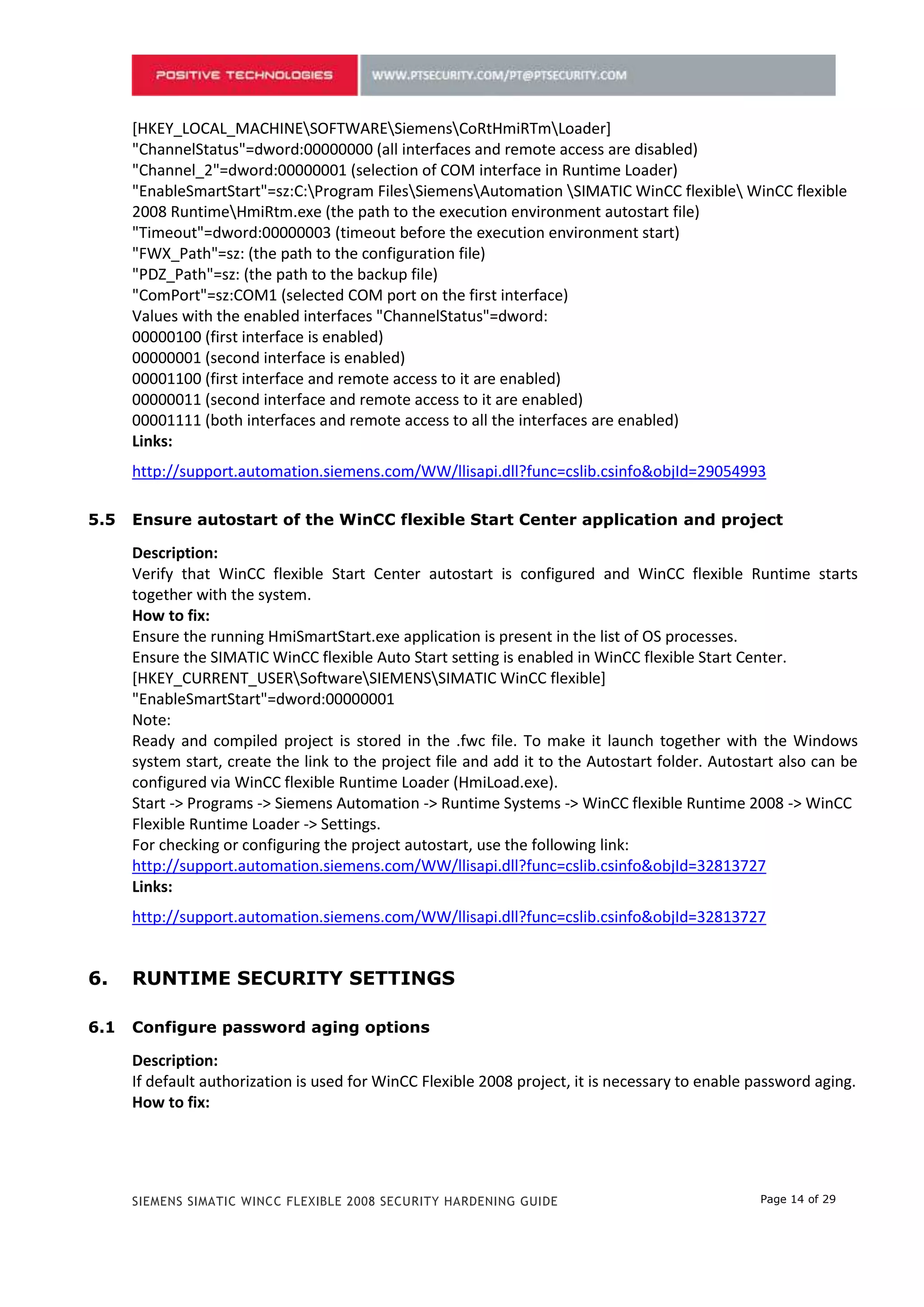 "EnableSmartStart"=sz:С:Program FilesSiemensAutomation SIMATIC WinCC flexible WinCC flexible
      2008 RuntimeHmiRtm.exe (the path to the execution environment autostart file)
      "Timeout"=dword:00000003 (timeout before the execution environment start)
      "FWX_Path"=sz: (the path to the configuration file)
      "PDZ_Path"=sz: (the path to the backup file)
      "ComPort"=sz:COM1 (selected COM port on the first interface)
      Values with the enabled interfaces "ChannelStatus"=dword:
      00000100 (first interface is enabled)
      00000001 (second interface is enabled)
      00001100 (first interface and remote access to it are enabled)
      00000011 (second interface and remote access to it are enabled)
      00001111 (both interfaces and remote access to all the interfaces are enabled)
      Links:
      http://support.automation.siemens.com/WW/llisapi.dll?func=cslib.csinfo&objId=29054993

4.5   Ensure autostart of the WinCC flexible Start Center application and project

      Description:
      Verify that WinCC flexible Start Center autostart is configured and WinCC flexible Runtime starts
      together with the system.
      How to fix:
      Ensure the running HmiSmartStart.exe application is present in the list of OS processes.
      Ensure the SIMATIC WinCC flexible Auto Start setting is enabled in WinCC flexible Start Center.
      [HKEY_CURRENT_USERSoftwareSIEMENSSIMATIC WinCC flexible]
      "EnableSmartStart"=dword:00000001
      Note:
      Ready and compiled project is stored in the .fwc file. To make it launch together with the Windows
      system start, create the link to the project file and add it to the Autostart folder. Autostart also can be
      configured via WinCC flexible Runtime Loader (HmiLoad.exe).
      Start -> Programs -> Siemens Automation -> Runtime Systems -> WinCC flexible Runtime 2008 -> WinCC
      Flexible Runtime Loader -> Settings.
      For checking or configuring the project autostart, use the following link:
      http://support.automation.siemens.com/WW/llisapi.dll?func=cslib.csinfo&objId=32813727
      Links:
      http://support.automation.siemens.com/WW/llisapi.dll?func=cslib.csinfo&objId=32813727


5.    RUNTIME SECURITY SETTINGS

5.1   Configure password aging options

      Description:
      If default authorization is used for WinCC Flexible 2008 project, it is necessary to enable password aging.
      How to fix:
      The number of days for which the user will be notified about the password expiration should not be
      greater than 7, the password should be valid for not more than 60 days, and the number of consecutive
      invalid login attempts should remain default — not more than 3.




      SIEMENS SIMATIC WINCC FLEXIBLE 2008 SECURITY HARDENING GUIDE                                Page 14 of 29
 