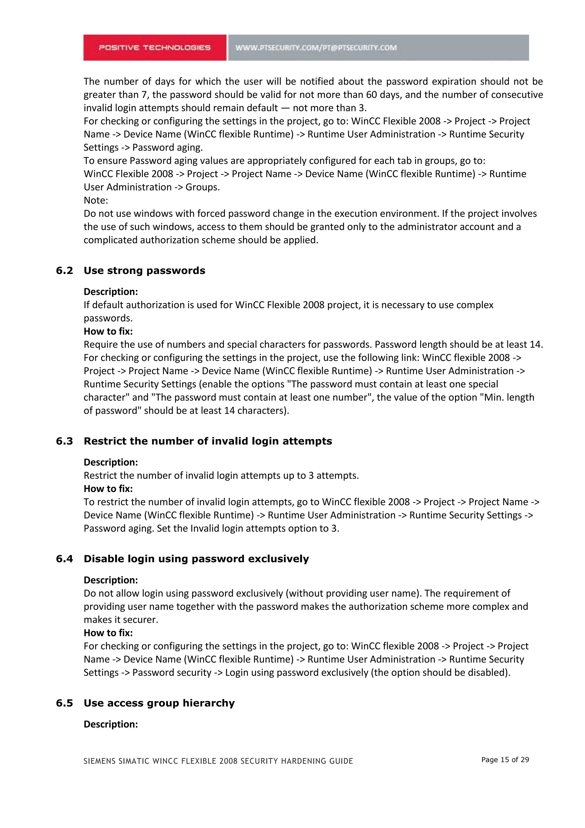 For checking or configuring the settings in the project, go to: WinCC Flexible 2008 -> Project -> Project
      Name -> Device Name (WinCC flexible Runtime) -> Runtime User Administration -> Runtime Security
      Settings -> Password aging.
      To ensure Password aging values are appropriately configured for each tab in groups, go to:
      WinCC Flexible 2008 -> Project -> Project Name -> Device Name (WinCC flexible Runtime) -> Runtime
      User Administration -> Groups.
      Note:
      Do not use windows with forced password change in the execution environment. If the project involves
      the use of such windows, access to them should be granted only to the administrator account and a
      complicated authorization scheme should be applied.

5.2   Use strong passwords

      Description:
      If default authorization is used for WinCC Flexible 2008 project, it is necessary to use complex
      passwords.
      How to fix:
      Require the use of numbers and special characters for passwords. Password length should be at least 14.
      For checking or configuring the settings in the project, use the following link: WinCC flexible 2008 ->
      Project -> Project Name -> Device Name (WinCC flexible Runtime) -> Runtime User Administration ->
      Runtime Security Settings (enable the options "The password must contain at least one special
      character" and "The password must contain at least one number", the value of the option "Min. length
      of password" should be at least 14 characters).

5.3   Restrict the number of invalid login attempts

      Description:
      Restrict the number of invalid login attempts up to 3 attempts.
      How to fix:
      To restrict the number of invalid login attempts, go to WinCC flexible 2008 -> Project -> Project Name ->
      Device Name (WinCC flexible Runtime) -> Runtime User Administration -> Runtime Security Settings ->
      Password aging. Set the Invalid login attempts option to 3.

5.4   Disable login using password exclusively

      Description:
      Do not allow login using password exclusively (without providing user name). The requirement of
      providing user name together with the password makes the authorization scheme more complex and
      makes it securer.
      How to fix:
      For checking or configuring the settings in the project, go to: WinCC flexible 2008 -> Project -> Project
      Name -> Device Name (WinCC flexible Runtime) -> Runtime User Administration -> Runtime Security
      Settings -> Password security -> Login using password exclusively (the option should be disabled).

5.5   Use access group hierarchy

      Description:
      WinCC flexible 2008 provides access group hierarchy. The smaller is the number of a group, the higher
      are its access level permissions. The administrative group is assigned number 1, the users group is
      assigned number 9 by default. Administrator of the group which was assigned number 5 can manage


      SIEMENS SIMATIC WINCC FLEXIBLE 2008 SECURITY HARDENING GUIDE                                 Page 15 of 29
 