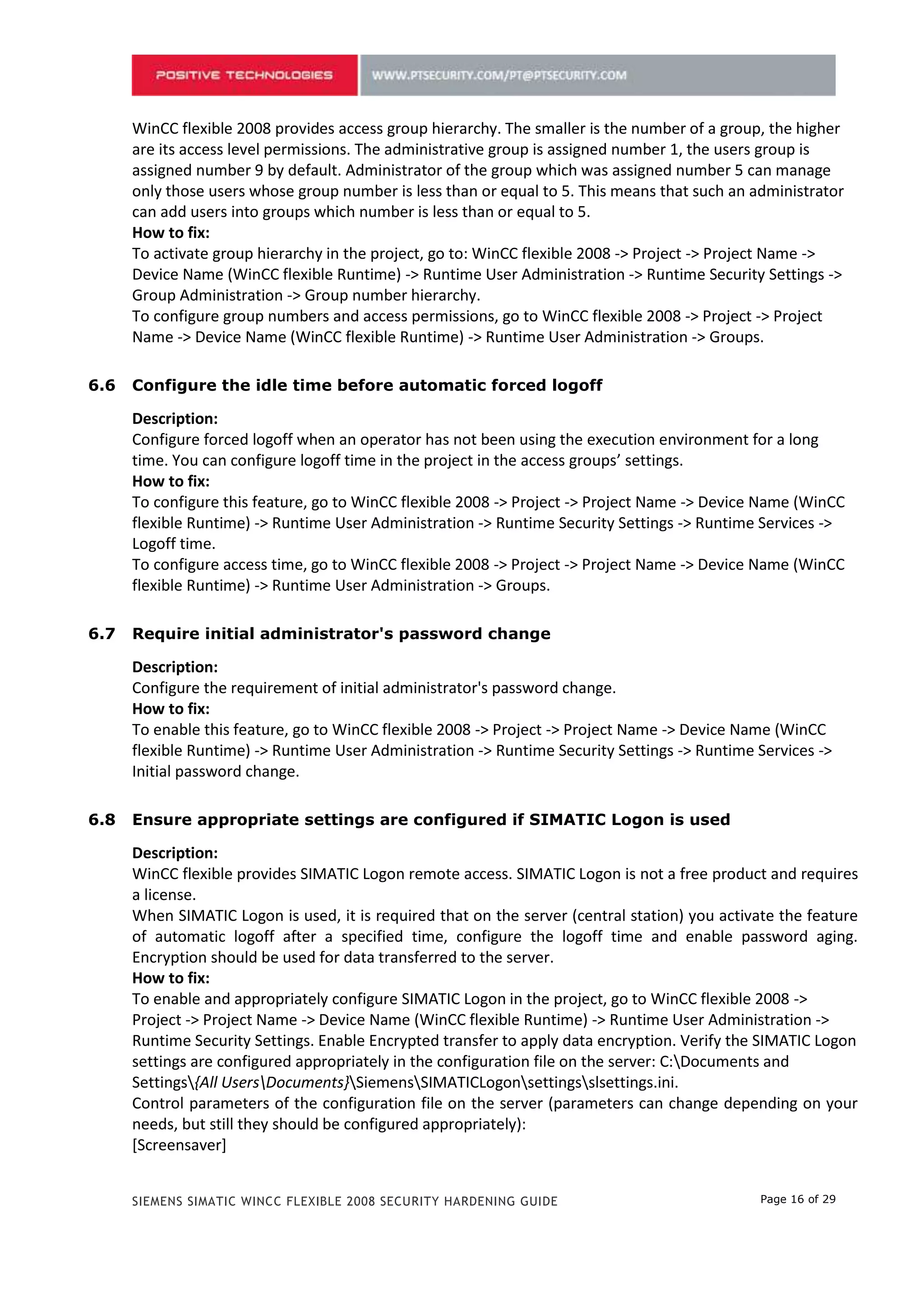 only those users whose group number is less than or equal to 5. This means that such an administrator
      can add users into groups which number is less than or equal to 5.
      How to fix:
      To activate group hierarchy in the project, go to: WinCC flexible 2008 -> Project -> Project Name ->
      Device Name (WinCC flexible Runtime) -> Runtime User Administration -> Runtime Security Settings ->
      Group Administration -> Group number hierarchy.
      To configure group numbers and access permissions, go to WinCC flexible 2008 -> Project -> Project
      Name -> Device Name (WinCC flexible Runtime) -> Runtime User Administration -> Groups.

5.6   Configure the idle time before automatic forced logoff

      Description:
      Configure forced logoff when an operator has not been using the execution environment for a long
      time. You can configure logoff time in the project in the access groups’ settings.
      How to fix:
      To configure this feature, go to WinCC flexible 2008 -> Project -> Project Name -> Device Name (WinCC
      flexible Runtime) -> Runtime User Administration -> Runtime Security Settings -> Runtime Services ->
      Logoff time.
      To configure access time, go to WinCC flexible 2008 -> Project -> Project Name -> Device Name (WinCC
      flexible Runtime) -> Runtime User Administration -> Groups.

5.7   Require initial administrator's password change

      Description:
      Configure the requirement of initial administrator's password change.
      How to fix:
      To enable this feature, go to WinCC flexible 2008 -> Project -> Project Name -> Device Name (WinCC
      flexible Runtime) -> Runtime User Administration -> Runtime Security Settings -> Runtime Services ->
      Initial password change.

5.8   Ensure appropriate settings are configured if SIMATIC Logon is used

      Description:
      WinCC flexible provides SIMATIC Logon remote access. SIMATIC Logon is not a free product and requires
      a license.
      When SIMATIC Logon is used, it is required that on the server (central station) you activate the feature
      of automatic logoff after a specified time, configure the logoff time and enable password aging.
      Encryption should be used for data transferred to the server.
      How to fix:
      To enable and appropriately configure SIMATIC Logon in the project, go to WinCC flexible 2008 ->
      Project -> Project Name -> Device Name (WinCC flexible Runtime) -> Runtime User Administration ->
      Runtime Security Settings. Enable Encrypted transfer to apply data encryption. Verify the SIMATIC Logon
      settings are configured appropriately in the configuration file on the server: C:Documents and
      Settings{All UsersDocuments}SiemensSIMATICLogonsettingsslsettings.ini.
      Control parameters of the configuration file on the server (parameters can change depending on your
      needs, but still they should be configured appropriately):
      [Screensaver]
      UseScreensaver=0 — Used SIMATIC Logon automatic logoff
      WaitTime=3000 — Delay Time in Seconds
      TimeToLogout=30 — Time until automatic logoff


      SIEMENS SIMATIC WINCC FLEXIBLE 2008 SECURITY HARDENING GUIDE                             Page 16 of 29
 
