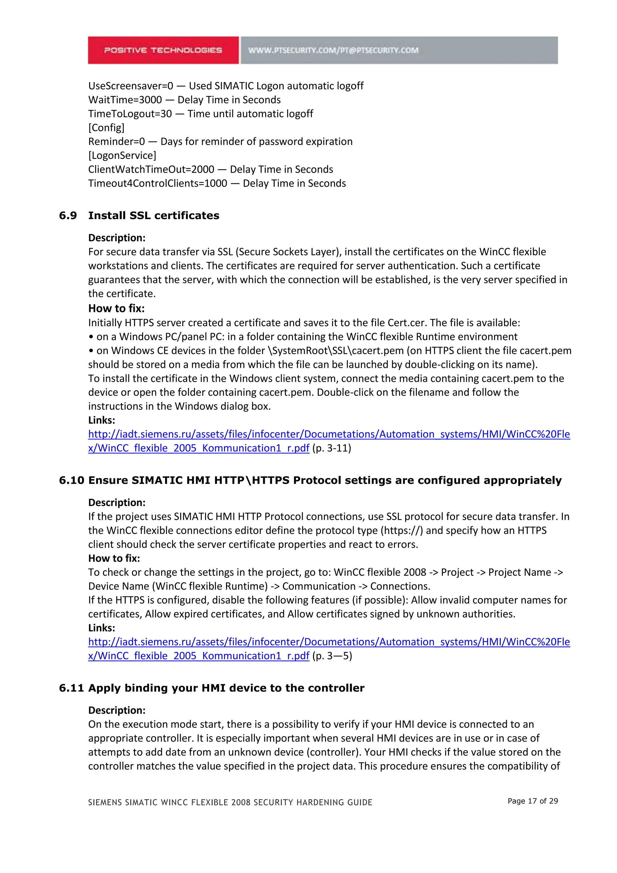 [Config]
      Reminder=0 — Days for reminder of password expiration
      [LogonService]
      ClientWatchTimeOut=2000 — Delay Time in Seconds
      Timeout4ControlClients=1000 — Delay Time in Seconds

5.9   Install SSL certificates

      Description:
      For secure data transfer via SSL (Secure Sockets Layer), install the certificates on the WinCC flexible
      workstations and clients. The certificates are required for server authentication. Such a certificate
      guarantees that the server, with which the connection will be established, is the very server specified in
      the certificate.
      How to fix:
      Initially HTTPS server created a certificate and saves it to the file Cert.cer. The file is available:
      • on a Windows PC/panel PC: in a folder containing the WinCC flexible Runtime environment
      • on Windows CE devices in the folder SystemRootSSLcacert.pem (on HTTPS client the file cacert.pem
      should be stored on a media from which the file can be launched by double-clicking on its name).
      To install the certificate in the Windows client system, connect the media containing cacert.pem to the
      device or open the folder containing cacert.pem. Double-click on the filename and follow the
      instructions in the Windows dialog box.
      Links:
      http://iadt.siemens.ru/assets/files/infocenter/Documetations/Automation_systems/HMI/WinCC%20Fle
      x/WinCC_flexible_2005_Kommunication1_r.pdf (p. 3-11)

5.10 Ensure SIMATIC HMI HTTPHTTPS Protocol settings are configured appropriately

      Description:
      If the project uses SIMATIC HMI HTTP Protocol connections, use SSL protocol for secure data transfer. In
      the WinCC flexible connections editor define the protocol type (https://) and specify how an HTTPS
      client should check the server certificate properties and react to errors.
      How to fix:
      To check or change the settings in the project, go to: WinCC flexible 2008 -> Project -> Project Name ->
      Device Name (WinCC flexible Runtime) -> Communication -> Connections.
      If the HTTPS is configured, disable the following features (if possible): Allow invalid computer names for
      certificates, Allow expired certificates, and Allow certificates signed by unknown authorities.
      Links:
      http://iadt.siemens.ru/assets/files/infocenter/Documetations/Automation_systems/HMI/WinCC%20Fle
      x/WinCC_flexible_2005_Kommunication1_r.pdf (p. 3—5)

5.11 Apply binding your HMI device to the controller

      Description:
      On the execution mode start, there is a possibility to verify if your HMI device is connected to an
      appropriate controller. It is especially important when several HMI devices are in use or in case of
      attempts to add date from an unknown device (controller). Your HMI checks if the value stored on the
      controller matches the value specified in the project data. This procedure ensures the compatibility of
      project data with the controller program. If they are incompatible, a due notification appears on the
      HMI device and the project execution is stopped.
      How to fix:


      SIEMENS SIMATIC WINCC FLEXIBLE 2008 SECURITY HARDENING GUIDE                                Page 17 of 29
 