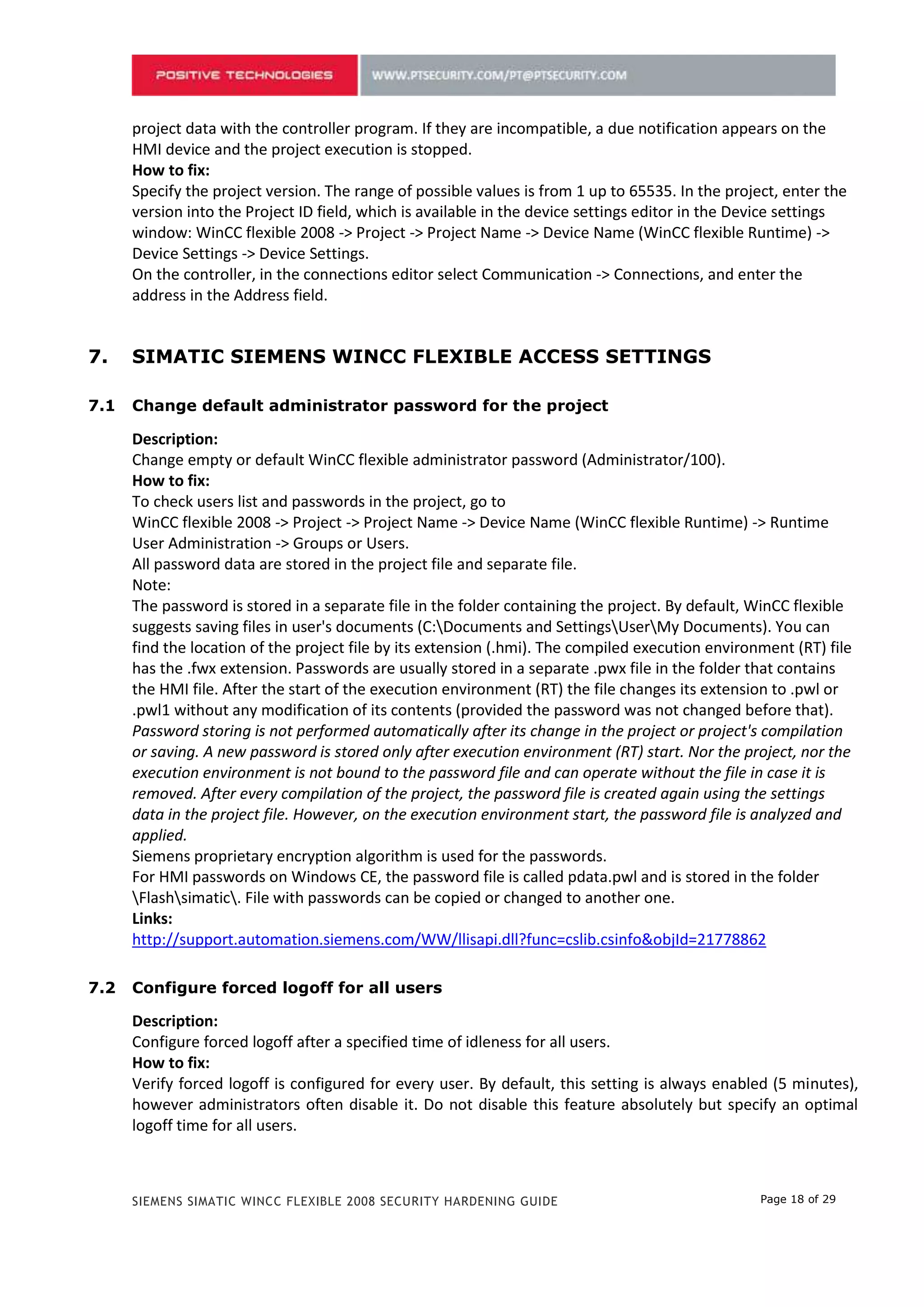 Specify the project version. The range of possible values is from 1 up to 65535. In the project, enter the
      version into the Project ID field, which is available in the device settings editor in the Device settings
      window: WinCC flexible 2008 -> Project -> Project Name -> Device Name (WinCC flexible Runtime) ->
      Device Settings -> Device Settings.
      On the controller, in the connections editor select Communication -> Connections, and enter the
      address in the Address field.


6.    SIMATIC SIEMENS WINCC FLEXIBLE ACCESS SETTINGS

6.1   Change default administrator password for the project

      Description:
      Change empty or default WinCC flexible administrator password (Administrator/100).
      How to fix:
      To check users list and passwords in the project, go to
      WinCC flexible 2008 -> Project -> Project Name -> Device Name (WinCC flexible Runtime) -> Runtime
      User Administration -> Groups or Users.
      All password data are stored in the project file and separate file.
      Note:
      The password is stored in a separate file in the folder containing the project. By default, WinCC flexible
      suggests saving files in user's documents (C:Documents and SettingsUserMy Documents). You can
      find the location of the project file by its extension (.hmi). The compiled execution environment (RT) file
      has the .fwx extension. Passwords are usually stored in a separate .pwx file in the folder that contains
      the HMI file. After the start of the execution environment (RT) the file changes its extension to .pwl or
      .pwl1 without any modification of its contents (provided the password was not changed before that).
      Password storing is not performed automatically after its change in the project or project's compilation
      or saving. A new password is stored only after execution environment (RT) start. Nor the project, nor the
      execution environment is not bound to the password file and can operate without the file in case it is
      removed. After every compilation of the project, the password file is created again using the settings
      data in the project file. However, on the execution environment start, the password file is analyzed and
      applied.
      Siemens proprietary encryption algorithm is used for the passwords.
      For HMI passwords on Windows CE, the password file is called pdata.pwl and is stored in the folder
      Flashsimatic. File with passwords can be copied or changed to another one.
      Links:
      http://support.automation.siemens.com/WW/llisapi.dll?func=cslib.csinfo&objId=21778862

6.2   Configure forced logoff for all users

      Description:
      Configure forced logoff after a specified time of idleness for all users.
      How to fix:
      Verify forced logoff is configured for every user. By default, this setting is always enabled (5 minutes),
      however administrators often disable it. Do not disable this feature absolutely but specify an optimal
      logoff time for all users.
      WinCC flexible 2008 -> Project -> Project Name -> Device Name (WinCC flexible Runtime) -> Runtime
      User Administration -> Users -> (select user) -> General –> Settings -> Logoff time




      SIEMENS SIMATIC WINCC FLEXIBLE 2008 SECURITY HARDENING GUIDE                                 Page 18 of 29
 