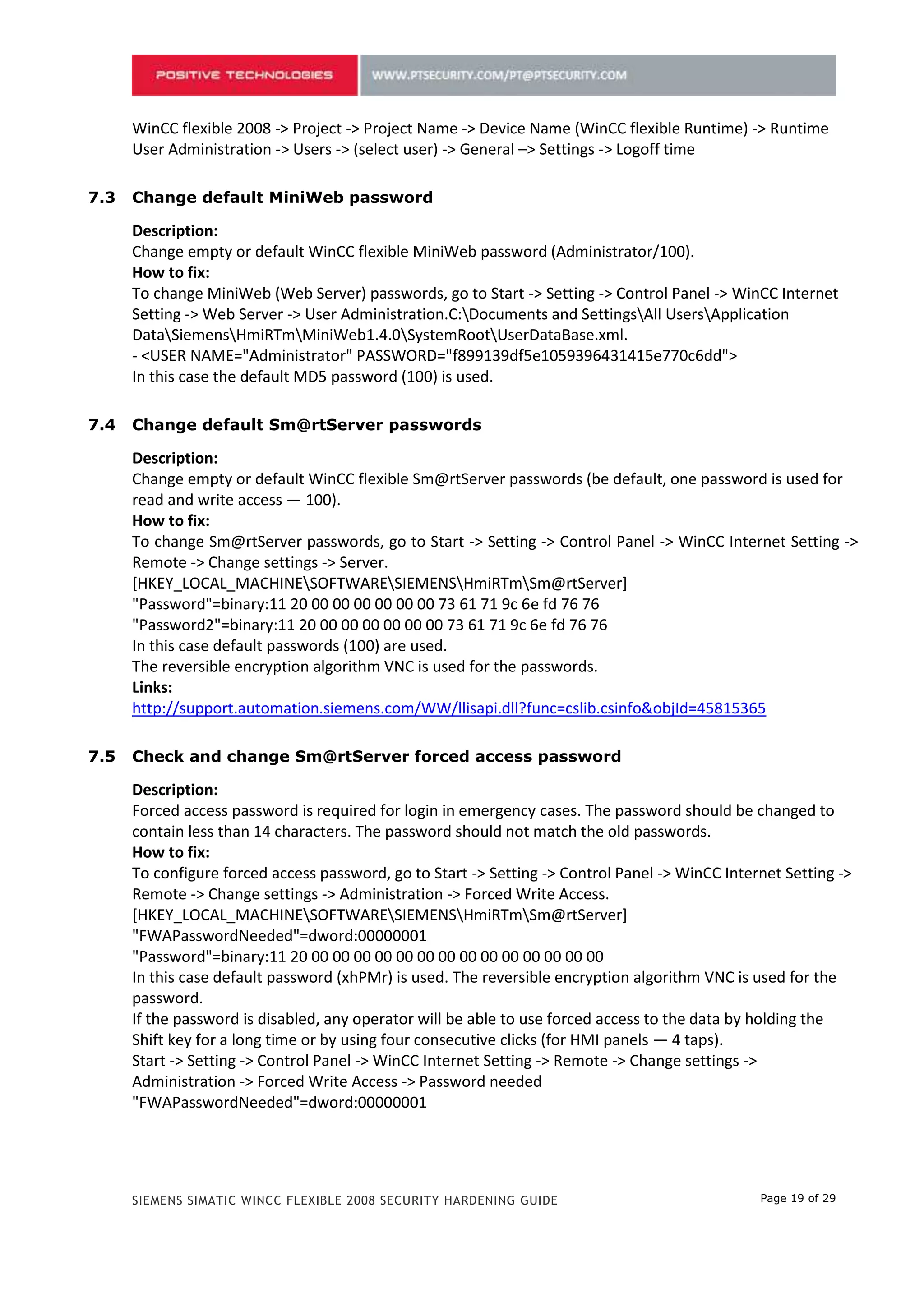 6.3   Change default MiniWeb password

      Description:
      Change empty or default WinCC flexible MiniWeb password (Administrator/100).
      How to fix:
      To change MiniWeb (Web Server) passwords, go to Start -> Setting -> Control Panel -> WinCC Internet
      Setting -> Web Server -> User Administration.C:Documents and SettingsAll UsersApplication
      DataSiemensHmiRTmMiniWeb1.4.0SystemRootUserDataBase.xml.
      - <USER NAME="Administrator" PASSWORD="f899139df5e1059396431415e770c6dd">
      In this case the default MD5 password (100) is used.

6.4   Change default Sm@rtServer passwords

      Description:
      Change empty or default WinCC flexible Sm@rtServer passwords (be default, one password is used for
      read and write access — 100).
      How to fix:
      To change Sm@rtServer passwords, go to Start -> Setting -> Control Panel -> WinCC Internet Setting ->
      Remote -> Change settings -> Server.
      [HKEY_LOCAL_MACHINESOFTWARESIEMENSHmiRTmSm@rtServer]
      "Password"=binary:11 20 00 00 00 00 00 00 73 61 71 9c 6e fd 76 76
      "Password2"=binary:11 20 00 00 00 00 00 00 73 61 71 9c 6e fd 76 76
      In this case default passwords (100) are used.
      The reversible encryption algorithm VNC is used for the passwords.
      Links:
      http://support.automation.siemens.com/WW/llisapi.dll?func=cslib.csinfo&objId=45815365

6.5   Check and change Sm@rtServer forced access password

      Description:
      Forced access password is required for login in emergency cases. The password should be changed to
      contain less than 14 characters. The password should not match the old passwords.
      How to fix:
      To configure forced access password, go to Start -> Setting -> Control Panel -> WinCC Internet Setting ->
      Remote -> Change settings -> Administration -> Forced Write Access.
      [HKEY_LOCAL_MACHINESOFTWARESIEMENSHmiRTmSm@rtServer]
      "FWAPasswordNeeded"=dword:00000001
      "Password"=binary:11 20 00 00 00 00 00 00 00 00 00 00 00 00 00 00
      In this case default password (xhPMr) is used. The reversible encryption algorithm VNC is used for the
      password.
      If the password is disabled, any operator will be able to use forced access to the data by holding the
      Shift key for a long time or by using four consecutive clicks (for HMI panels — 4 taps).
      Start -> Setting -> Control Panel -> WinCC Internet Setting -> Remote -> Change settings ->
      Administration -> Forced Write Access -> Password needed
      "FWAPasswordNeeded"=dword:00000001

6.6   Store email password in the project only

      Description:



      SIEMENS SIMATIC WINCC FLEXIBLE 2008 SECURITY HARDENING GUIDE                               Page 19 of 29
 