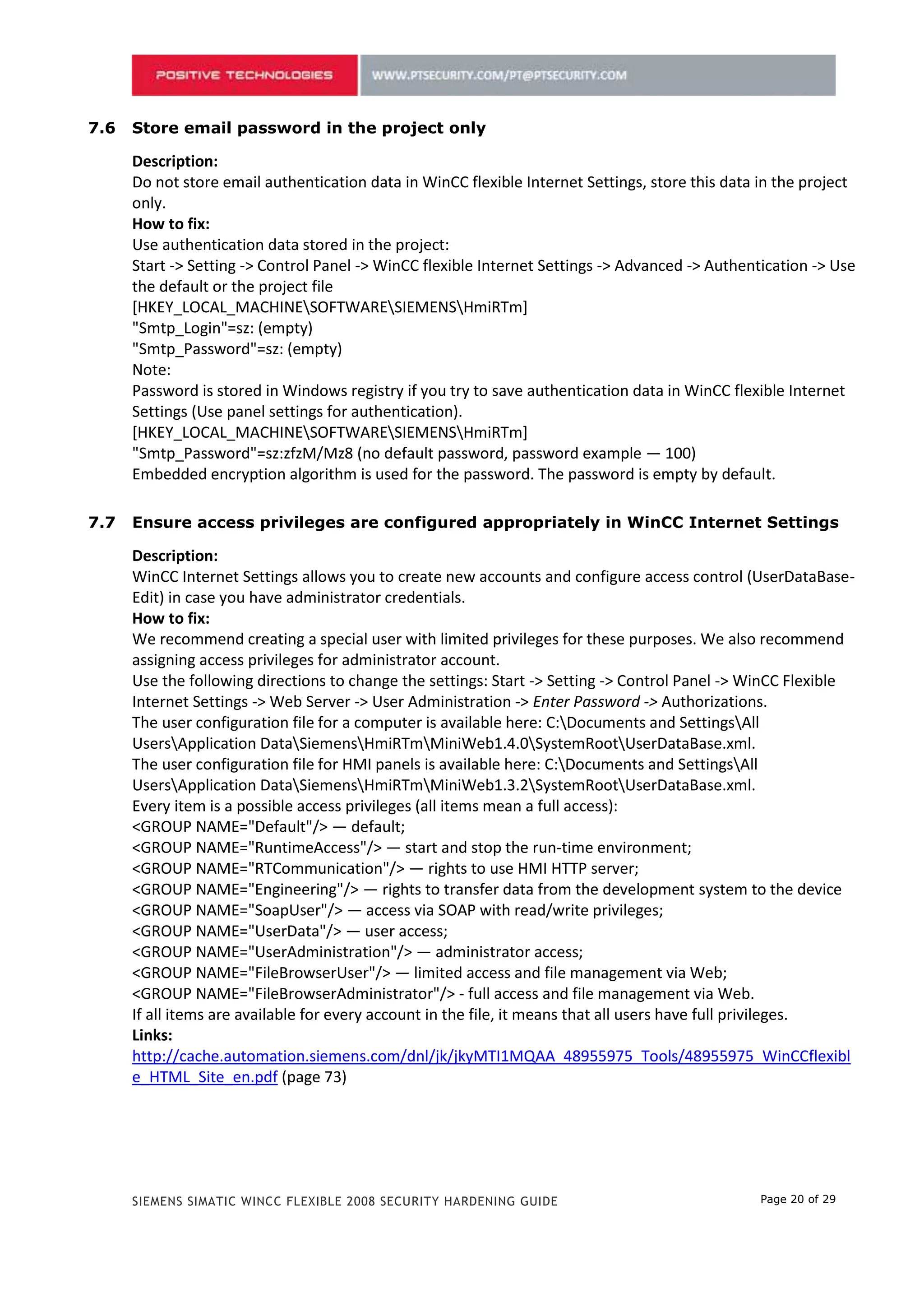 Do not store email authentication data in WinCC flexible Internet Settings, store this data in the project
      only.
      How to fix:
      Use authentication data stored in the project:
      Start -> Setting -> Control Panel -> WinCC flexible Internet Settings -> Advanced -> Authentication -> Use
      the default or the project file
      [HKEY_LOCAL_MACHINESOFTWARESIEMENSHmiRTm]
      "Smtp_Login"=sz: (empty)
      "Smtp_Password"=sz: (empty)
      Note:
      Password is stored in Windows registry if you try to save authentication data in WinCC flexible Internet
      Settings (Use panel settings for authentication).
      [HKEY_LOCAL_MACHINESOFTWARESIEMENSHmiRTm]
      "Smtp_Password"=sz:zfzM/Mz8 (no default password, password example — 100)
      Embedded encryption algorithm is used for the password. The password is empty by default.

6.7   Ensure access privileges are configured appropriately in WinCC Internet Settings

      Description:
      WinCC Internet Settings allows you to create new accounts and configure access control (UserDataBase-
      Edit) in case you have administrator credentials.
      How to fix:
      We recommend creating a special user with limited privileges for these purposes. We also recommend
      assigning access privileges for administrator account.
      Use the following directions to change the settings: Start -> Setting -> Control Panel -> WinCC Flexible
      Internet Settings -> Web Server -> User Administration -> Enter Password -> Authorizations.
      The user configuration file for a computer is available here: C:Documents and SettingsAll
      UsersApplication DataSiemensHmiRTmMiniWeb1.4.0SystemRootUserDataBase.xml.
      The user configuration file for HMI panels is available here: C:Documents and SettingsAll
      UsersApplication DataSiemensHmiRTmMiniWeb1.3.2SystemRootUserDataBase.xml.
      Every item is a possible access privileges (all items mean a full access):
      <GROUP NAME="Default"/> — default;
      <GROUP NAME="RuntimeAccess"/> — start and stop the run-time environment;
      <GROUP NAME="RTCommunication"/> — rights to use HMI HTTP server;
      <GROUP NAME="Engineering"/> — rights to transfer data from the development system to the device
      <GROUP NAME="SoapUser"/> — access via SOAP with read/write privileges;
      <GROUP NAME="UserData"/> — user access;
      <GROUP NAME="UserAdministration"/> — administrator access;
      <GROUP NAME="FileBrowserUser"/> — limited access and file management via Web;
      <GROUP NAME="FileBrowserAdministrator"/> - full access and file management via Web.
      If all items are available for every account in the file, it means that all users have full privileges.
      Links:
      http://cache.automation.siemens.com/dnl/jk/jkyMTI1MQAA_48955975_Tools/48955975_WinCCflexibl
      e_HTML_Site_en.pdf (page 73)




      SIEMENS SIMATIC WINCC FLEXIBLE 2008 SECURITY HARDENING GUIDE                                Page 20 of 29
 