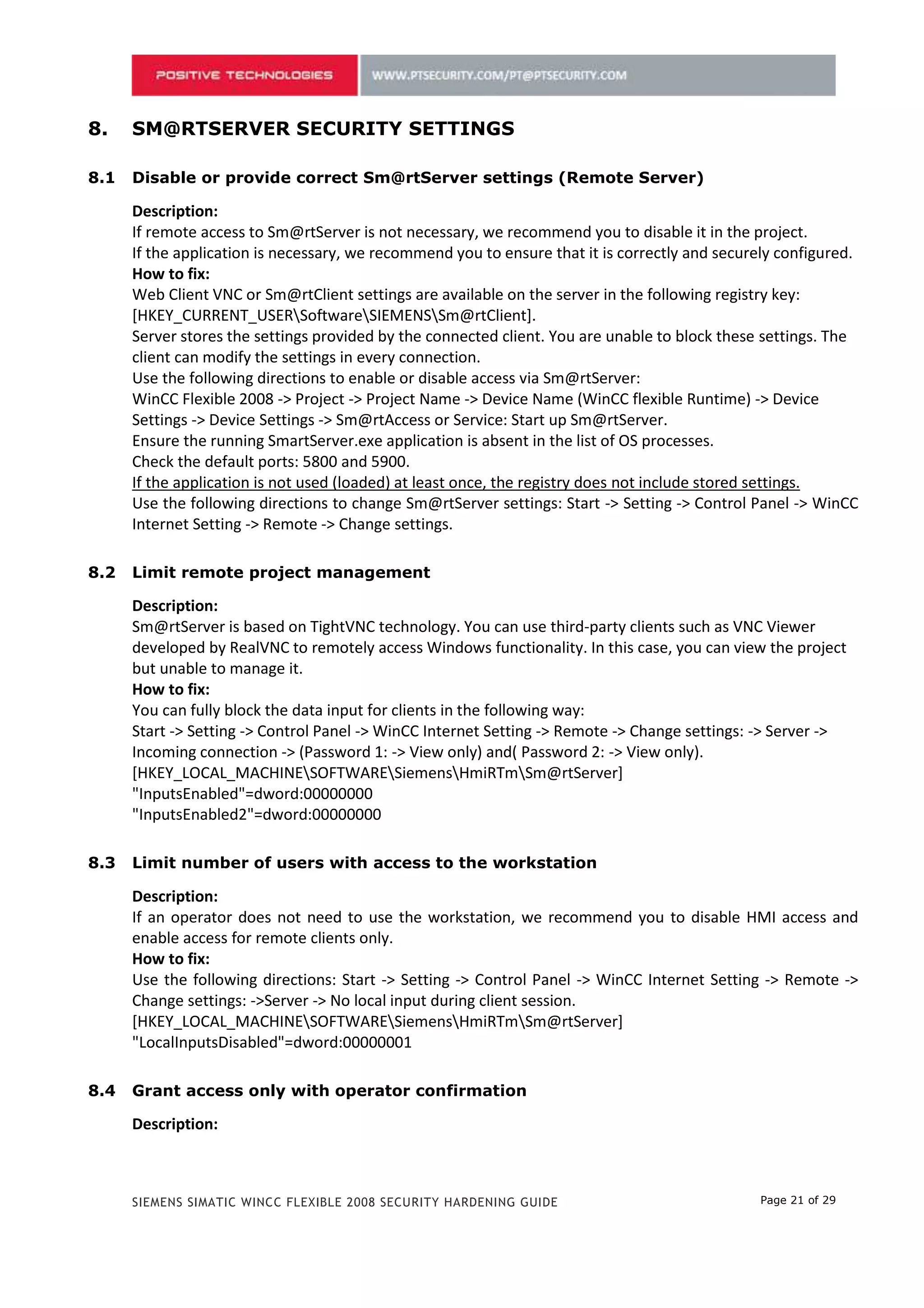 7.    SM@RTSERVER SECURITY SETTINGS

7.1   Disable or provide correct Sm@rtServer settings (Remote Server)

      Description:
      If remote access to Sm@rtServer is not necessary, we recommend you to disable it in the project.
      If the application is necessary, we recommend you to ensure that it is correctly and securely configured.
      How to fix:
      Web Client VNC or Sm@rtClient settings are available on the server in the following registry key:
      [HKEY_CURRENT_USERSoftwareSIEMENSSm@rtClient].
      Server stores the settings provided by the connected client. You are unable to block these settings. The
      client can modify the settings in every connection.
      Use the following directions to enable or disable access via Sm@rtServer:
      WinCC Flexible 2008 -> Project -> Project Name -> Device Name (WinCC flexible Runtime) -> Device
      Settings -> Device Settings -> Sm@rtAccess or Service: Start up Sm@rtServer.
      Ensure the running SmartServer.exe application is absent in the list of OS processes.
      Check the default ports: 5800 and 5900.
      If the application is not used (loaded) at least once, the registry does not include stored settings.
      Use the following directions to change Sm@rtServer settings: Start -> Setting -> Control Panel -> WinCC
      Internet Setting -> Remote -> Change settings.

7.2   Limit remote project management

      Description:
      Sm@rtServer is based on TightVNC technology. You can use third-party clients such as VNC Viewer
      developed by RealVNC to remotely access Windows functionality. In this case, you can view the project
      but unable to manage it.
      How to fix:
      You can fully block the data input for clients in the following way:
      Start -> Setting -> Control Panel -> WinCC Internet Setting -> Remote -> Change settings: -> Server ->
      Incoming connection -> (Password 1: -> View only) and( Password 2: -> View only).
      [HKEY_LOCAL_MACHINESOFTWARESiemensHmiRTmSm@rtServer]
      "InputsEnabled"=dword:00000000
      "InputsEnabled2"=dword:00000000

7.3   Limit number of users with access to the workstation

      Description:
      If an operator does not need to use the workstation, we recommend you to disable HMI access and
      enable access for remote clients only.
      How to fix:
      Use the following directions: Start -> Setting -> Control Panel -> WinCC Internet Setting -> Remote ->
      Change settings: ->Server -> No local input during client session.
      [HKEY_LOCAL_MACHINESOFTWARESiemensHmiRTmSm@rtServer]
      "LocalInputsDisabled"=dword:00000001

7.4   Grant access only with operator confirmation

      Description:



      SIEMENS SIMATIC WINCC FLEXIBLE 2008 SECURITY HARDENING GUIDE                              Page 21 of 29
 