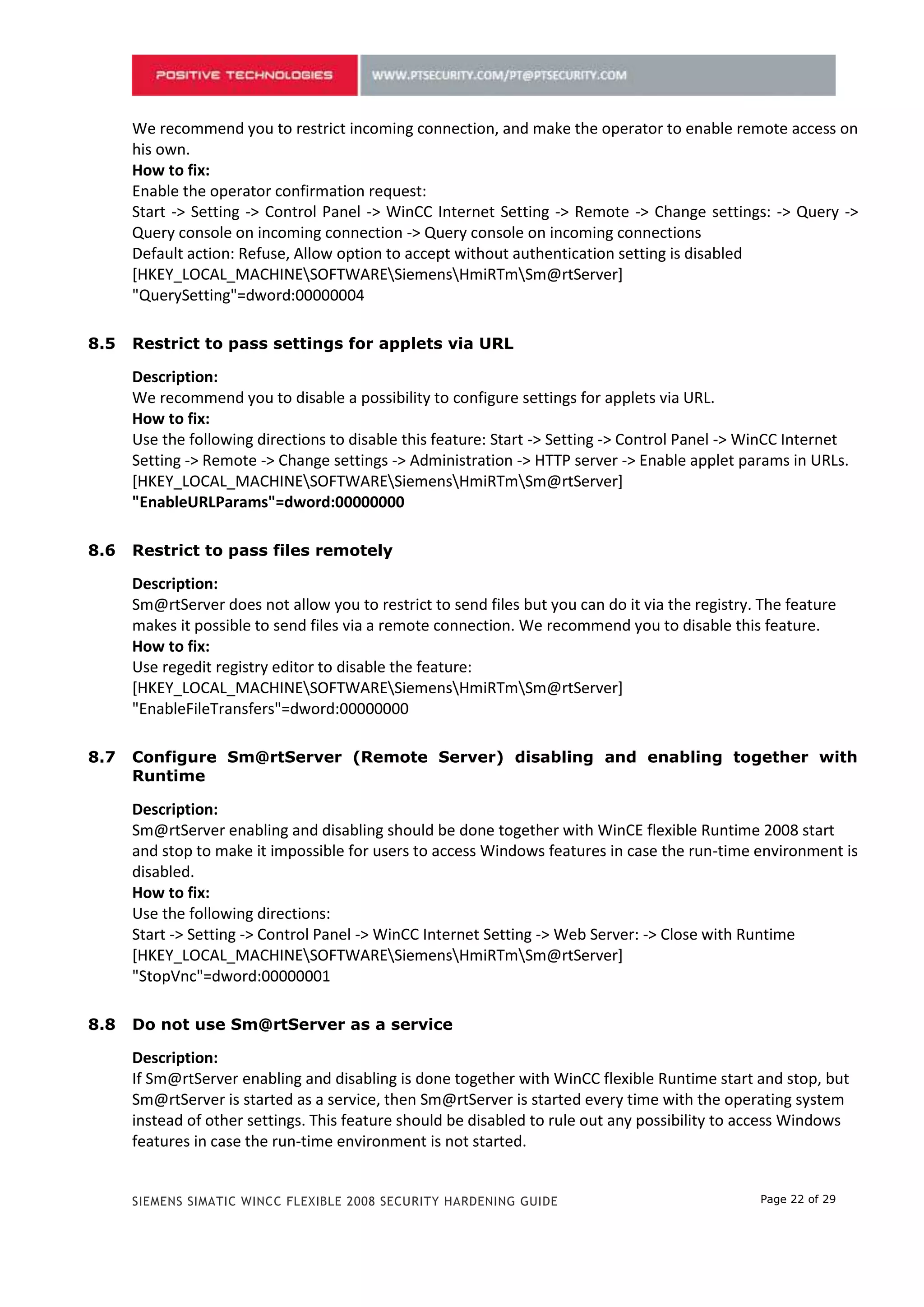 We recommend you to restrict incoming connection, and make the operator to enable remote access on
      his own.
      How to fix:
      Enable the operator confirmation request:
      Start -> Setting -> Control Panel -> WinCC Internet Setting -> Remote -> Change settings: -> Query ->
      Query console on incoming connection -> Query console on incoming connections
      Default action: Refuse, Allow option to accept without authentication setting is disabled
      [HKEY_LOCAL_MACHINESOFTWARESiemensHmiRTmSm@rtServer]
      "QuerySetting"=dword:00000004

7.5   Restrict to pass settings for applets via URL

      Description:
      We recommend you to disable a possibility to configure settings for applets via URL.
      How to fix:
      Use the following directions to disable this feature: Start -> Setting -> Control Panel -> WinCC Internet
      Setting -> Remote -> Change settings -> Administration -> HTTP server -> Enable applet params in URLs.
      [HKEY_LOCAL_MACHINESOFTWARESiemensHmiRTmSm@rtServer]
      "EnableURLParams"=dword:00000000

7.6   Restrict to pass files remotely

      Description:
      Sm@rtServer does not allow you to restrict to send files but you can do it via the registry. The feature
      makes it possible to send files via a remote connection. We recommend you to disable this feature.
      How to fix:
      Use regedit registry editor to disable the feature:
      [HKEY_LOCAL_MACHINESOFTWARESiemensHmiRTmSm@rtServer]
      "EnableFileTransfers"=dword:00000000

7.7   Configure Sm@rtServer (Remote Server) disabling and enabling together with
      Runtime

      Description:
      Sm@rtServer enabling and disabling should be done together with WinCE flexible Runtime 2008 start
      and stop to make it impossible for users to access Windows features in case the run-time environment is
      disabled.
      How to fix:
      Use the following directions:
      Start -> Setting -> Control Panel -> WinCC Internet Setting -> Web Server: -> Close with Runtime
      [HKEY_LOCAL_MACHINESOFTWARESiemensHmiRTmSm@rtServer]
      "StopVnc"=dword:00000001

7.8   Do not use Sm@rtServer as a service

      Description:
      If Sm@rtServer enabling and disabling is done together with WinCC flexible Runtime start and stop, but
      Sm@rtServer is started as a service, then Sm@rtServer is started every time with the operating system
      instead of other settings. This feature should be disabled to rule out any possibility to access Windows
      features in case the run-time environment is not started.


      SIEMENS SIMATIC WINCC FLEXIBLE 2008 SECURITY HARDENING GUIDE                                Page 22 of 29
 