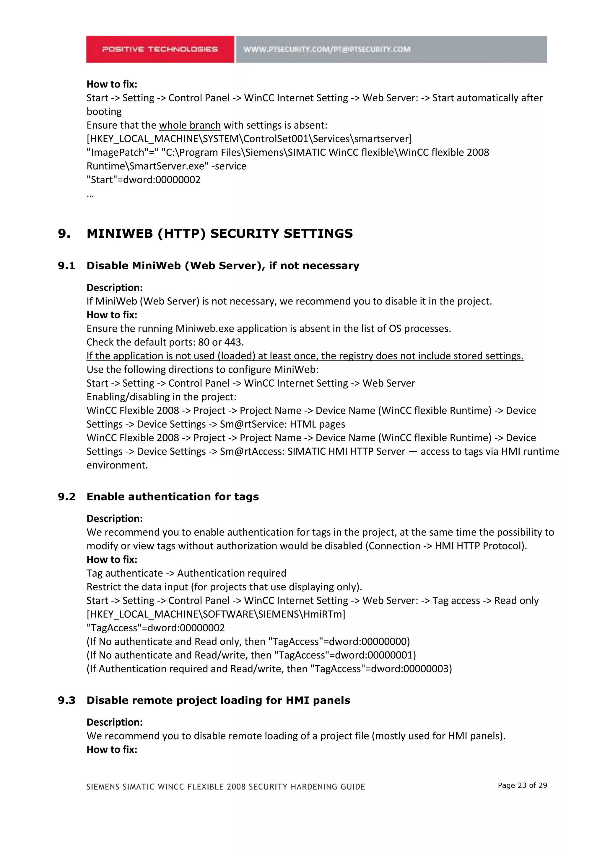 How to fix:
      Start -> Setting -> Control Panel -> WinCC Internet Setting -> Web Server: -> Start automatically after
      booting
      Ensure that the whole branch with settings is absent:
      [HKEY_LOCAL_MACHINESYSTEMControlSet001Servicessmartserver]
      "ImagePatch"=" "C:Program FilesSiemensSIMATIC WinCC flexibleWinCC flexible 2008
      RuntimeSmartServer.exe" -service
      "Start"=dword:00000002
      …


8.    MINIWEB (HTTP) SECURITY SETTINGS

8.1   Disable MiniWeb (Web Server), if not necessary

      Description:
      If MiniWeb (Web Server) is not necessary, we recommend you to disable it in the project.
      How to fix:
      Ensure the running Miniweb.exe application is absent in the list of OS processes.
      Check the default ports: 80 or 443.
      If the application is not used (loaded) at least once, the registry does not include stored settings.
      Use the following directions to configure MiniWeb:
      Start -> Setting -> Control Panel -> WinCC Internet Setting -> Web Server
      Enabling/disabling in the project:
      WinCC Flexible 2008 -> Project -> Project Name -> Device Name (WinCC flexible Runtime) -> Device
      Settings -> Device Settings -> Sm@rtService: HTML pages
      WinCC Flexible 2008 -> Project -> Project Name -> Device Name (WinCC flexible Runtime) -> Device
      Settings -> Device Settings -> Sm@rtAccess: SIMATIC HMI HTTP Server — access to tags via HMI runtime
      environment.

8.2   Enable authentication for tags

      Description:
      We recommend you to enable authentication for tags in the project, at the same time the possibility to
      modify or view tags without authorization would be disabled (Connection -> HMI HTTP Protocol).
      How to fix:
      Tag authenticate -> Authentication required
      Restrict the data input (for projects that use displaying only).
      Start -> Setting -> Control Panel -> WinCC Internet Setting -> Web Server: -> Tag access -> Read only
      [HKEY_LOCAL_MACHINESOFTWARESIEMENSHmiRTm]
      "TagAccess"=dword:00000002
      (If No authenticate and Read only, then "TagAccess"=dword:00000000)
      (If No authenticate and Read/write, then "TagAccess"=dword:00000001)
      (If Authentication required and Read/write, then "TagAccess"=dword:00000003)

8.3   Disable remote project loading for HMI panels

      Description:
      We recommend you to disable remote loading of a project file (mostly used for HMI panels).
      How to fix:


      SIEMENS SIMATIC WINCC FLEXIBLE 2008 SECURITY HARDENING GUIDE                                Page 23 of 29
 