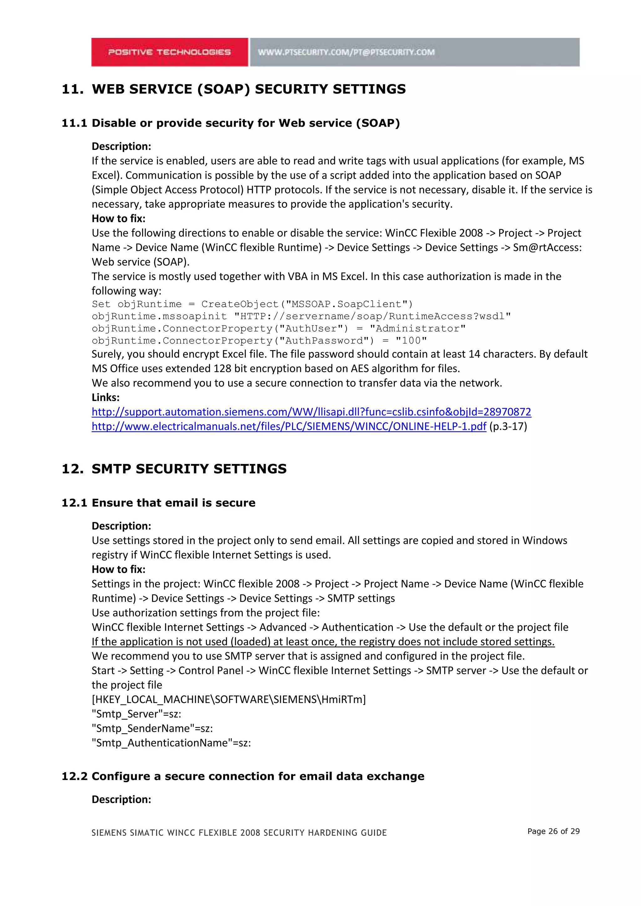 10. WEB SERVICE (SOAP) SECURITY SETTINGS

10.1 Disable or provide security for Web service (SOAP)

     Description:
     If the service is enabled, users are able to read and write tags with usual applications (for example, MS
     Excel). Communication is possible by the use of a script added into the application based on SOAP
     (Simple Object Access Protocol) HTTP protocols. If the service is not necessary, disable it. If the service is
     necessary, take appropriate measures to provide the application's security.
     How to fix:
     Use the following directions to enable or disable the service: WinCC Flexible 2008 -> Project -> Project
     Name -> Device Name (WinCC flexible Runtime) -> Device Settings -> Device Settings -> Sm@rtAccess:
     Web service (SOAP).
     The service is mostly used together with VBA in MS Excel. In this case authorization is made in the
     following way:
     Set objRuntime = CreateObject("MSSOAP.SoapClient")
     objRuntime.mssoapinit "HTTP://servername/soap/RuntimeAccess?wsdl"
     objRuntime.ConnectorProperty("AuthUser") = "Administrator"
     objRuntime.ConnectorProperty("AuthPassword") = "100"
     Surely, you should encrypt Excel file. The file password should contain at least 14 characters. By default
     MS Office uses extended 128 bit encryption based on AES algorithm for files.
     We also recommend you to use a secure connection to transfer data via the network.
     Links:
     http://support.automation.siemens.com/WW/llisapi.dll?func=cslib.csinfo&objId=28970872
     http://www.electricalmanuals.net/files/PLC/SIEMENS/WINCC/ONLINE-HELP-1.pdf (p.3-17)


11. SMTP SECURITY SETTINGS

11.1 Ensure that email is secure

     Description:
     Use settings stored in the project only to send email. All settings are copied and stored in Windows
     registry if WinCC flexible Internet Settings is used.
     How to fix:
     Settings in the project: WinCC flexible 2008 -> Project -> Project Name -> Device Name (WinCC flexible
     Runtime) -> Device Settings -> Device Settings -> SMTP settings
     Use authorization settings from the project file:
     WinCC flexible Internet Settings -> Advanced -> Authentication -> Use the default or the project file
     If the application is not used (loaded) at least once, the registry does not include stored settings.
     We recommend you to use SMTP server that is assigned and configured in the project file.
     Start -> Setting -> Control Panel -> WinCC flexible Internet Settings -> SMTP server -> Use the default or
     the project file
     [HKEY_LOCAL_MACHINESOFTWARESIEMENSHmiRTm]
     "Smtp_Server"=sz:
     "Smtp_SenderName"=sz:
     "Smtp_AuthenticationName"=sz:

11.2 Configure a secure connection for email data exchange

     Description:

     SIEMENS SIMATIC WINCC FLEXIBLE 2008 SECURITY HARDENING GUIDE                                   Page 26 of 29
 