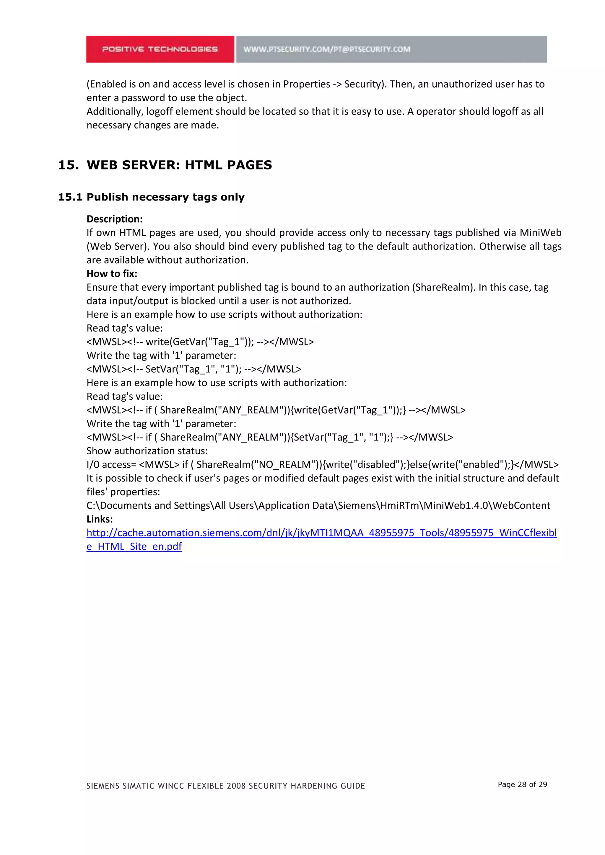 (Enabled is on and access level is chosen in Properties -> Security). Then, an unauthorized user has to
    enter a password to use the object.
    Additionally, logoff element should be located so that it is easy to use. A operator should logoff as all
    necessary changes are made.


14. WEB SERVER: HTML PAGES

14.1 Publish necessary tags only

    Description:
    If own HTML pages are used, you should provide access only to necessary tags published via MiniWeb
    (Web Server). You also should bind every published tag to the default authorization. Otherwise all tags
    are available without authorization.
    How to fix:
    Ensure that every important published tag is bound to an authorization (ShareRealm). In this case, tag
    data input/output is blocked until a user is not authorized.
    Here is an example how to use scripts without authorization:
    Read tag's value:
    <MWSL><!-- write(GetVar("Tag_1")); --></MWSL>
    Write the tag with '1' parameter:
    <MWSL><!-- SetVar("Tag_1", "1"); --></MWSL>
    Here is an example how to use scripts with authorization:
    Read tag's value:
    <MWSL><!-- if ( ShareRealm("ANY_REALM")){write(GetVar("Tag_1"));} --></MWSL>
    Write the tag with '1' parameter:
    <MWSL><!-- if ( ShareRealm("ANY_REALM")){SetVar("Tag_1", "1");} --></MWSL>
    Show authorization status:
    I/0 access= <MWSL> if ( ShareRealm("NO_REALM")){write("disabled");}else{write("enabled");}</MWSL>
    It is possible to check if user's pages or modified default pages exist with the initial structure and default
    files' properties:
    C:Documents and SettingsAll UsersApplication DataSiemensHmiRTmMiniWeb1.4.0WebContent
    Links:
    http://cache.automation.siemens.com/dnl/jk/jkyMTI1MQAA_48955975_Tools/48955975_WinCCflexibl
    e_HTML_Site_en.pdf




    SIEMENS SIMATIC WINCC FLEXIBLE 2008 SECURITY HARDENING GUIDE                                   Page 28 of 29
 