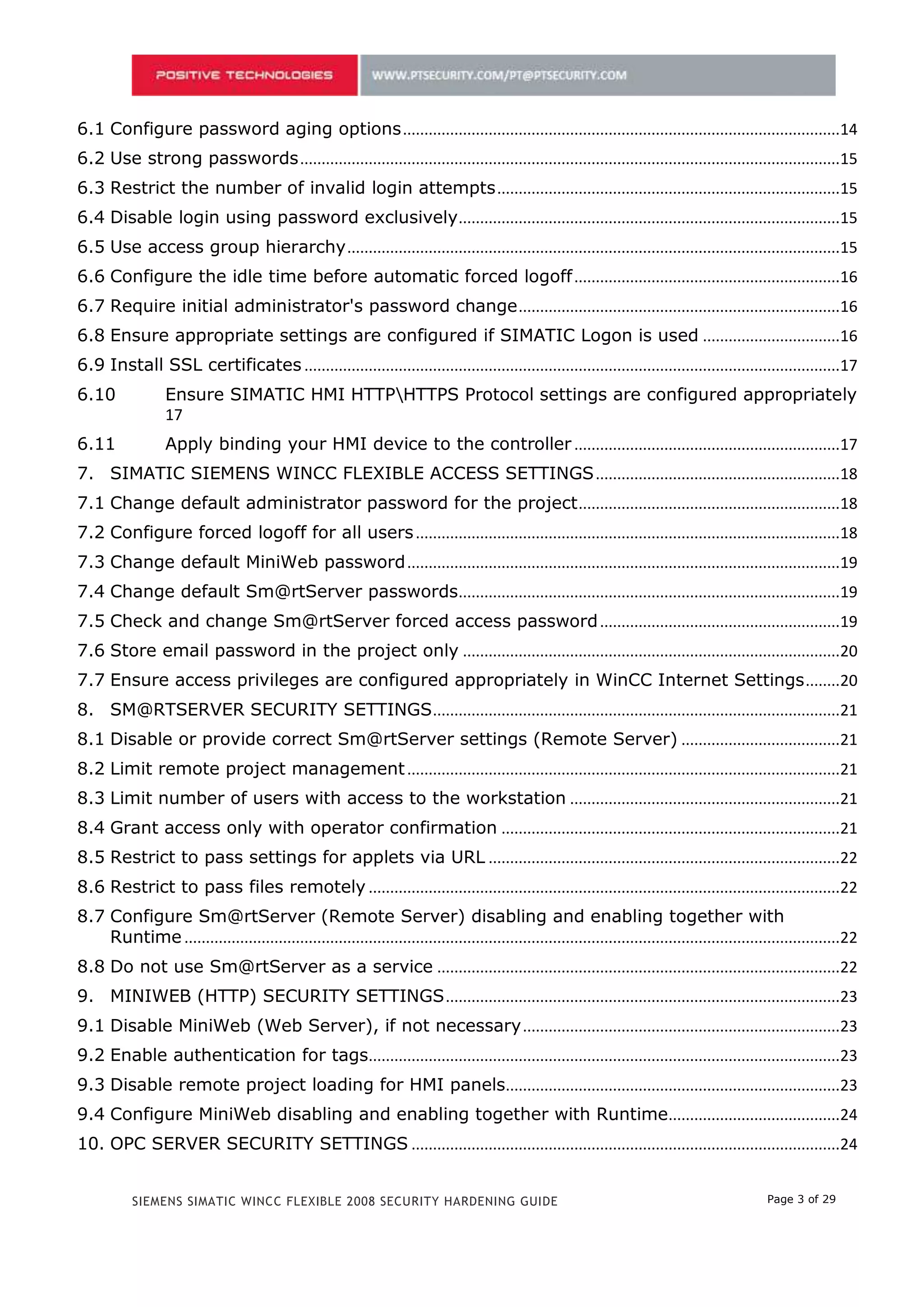 5.2 Use strong passwords ..............................................................................................................................15
5.3 Restrict the number of invalid login attempts ................................................................................15
5.4 Disable login using password exclusively .........................................................................................15
5.5 Use access group hierarchy ...................................................................................................................15
5.6 Configure the idle time before automatic forced logoff ..............................................................16
5.7 Require initial administrator's password change ...........................................................................16
5.8 Ensure appropriate settings are configured if SIMATIC Logon is used ................................16
5.9 Install SSL certificates .............................................................................................................................17
5.10              Ensure SIMATIC HMI HTTPHTTPS Protocol settings are configured appropriately
                  17
5.11              Apply binding your HMI device to the controller ..............................................................17
6. SIMATIC SIEMENS WINCC FLEXIBLE ACCESS SETTINGS .........................................................18
6.1 Change default administrator password for the project .............................................................18
6.2 Configure forced logoff for all users ...................................................................................................18
6.3 Change default MiniWeb password .....................................................................................................19
6.4 Change default Sm@rtServer passwords.........................................................................................19
6.5 Check and change Sm@rtServer forced access password ........................................................19
6.6 Store email password in the project only ........................................................................................19
6.7 Ensure access privileges are configured appropriately in WinCC Internet Settings ........20
7. SM@RTSERVER SECURITY SETTINGS ...............................................................................................21
7.1 Disable or provide correct Sm@rtServer settings (Remote Server) .....................................21
7.2 Limit remote project management .....................................................................................................21
7.3 Limit number of users with access to the workstation ...............................................................21
7.4 Grant access only with operator confirmation ...............................................................................21
7.5 Restrict to pass settings for applets via URL ..................................................................................22
7.6 Restrict to pass files remotely ..............................................................................................................22
7.7 Configure Sm@rtServer (Remote Server) disabling and enabling together with
    Runtime .........................................................................................................................................................22
7.8 Do not use Sm@rtServer as a service ..............................................................................................22
8. MINIWEB (HTTP) SECURITY SETTINGS ............................................................................................23
8.1 Disable MiniWeb (Web Server), if not necessary ..........................................................................23
8.2 Enable authentication for tags..............................................................................................................23
8.3 Disable remote project loading for HMI panels..............................................................................23
8.4 Configure MiniWeb disabling and enabling together with Runtime........................................24
9. OPC SERVER SECURITY SETTINGS ....................................................................................................24
9.1 Disable OPC server if it is not used ....................................................................................................24


           SIEMENS SIMATIC WINCC FLEXIBLE 2008 SECURITY HARDENING GUIDE                                                                            Page 3 of 29
 