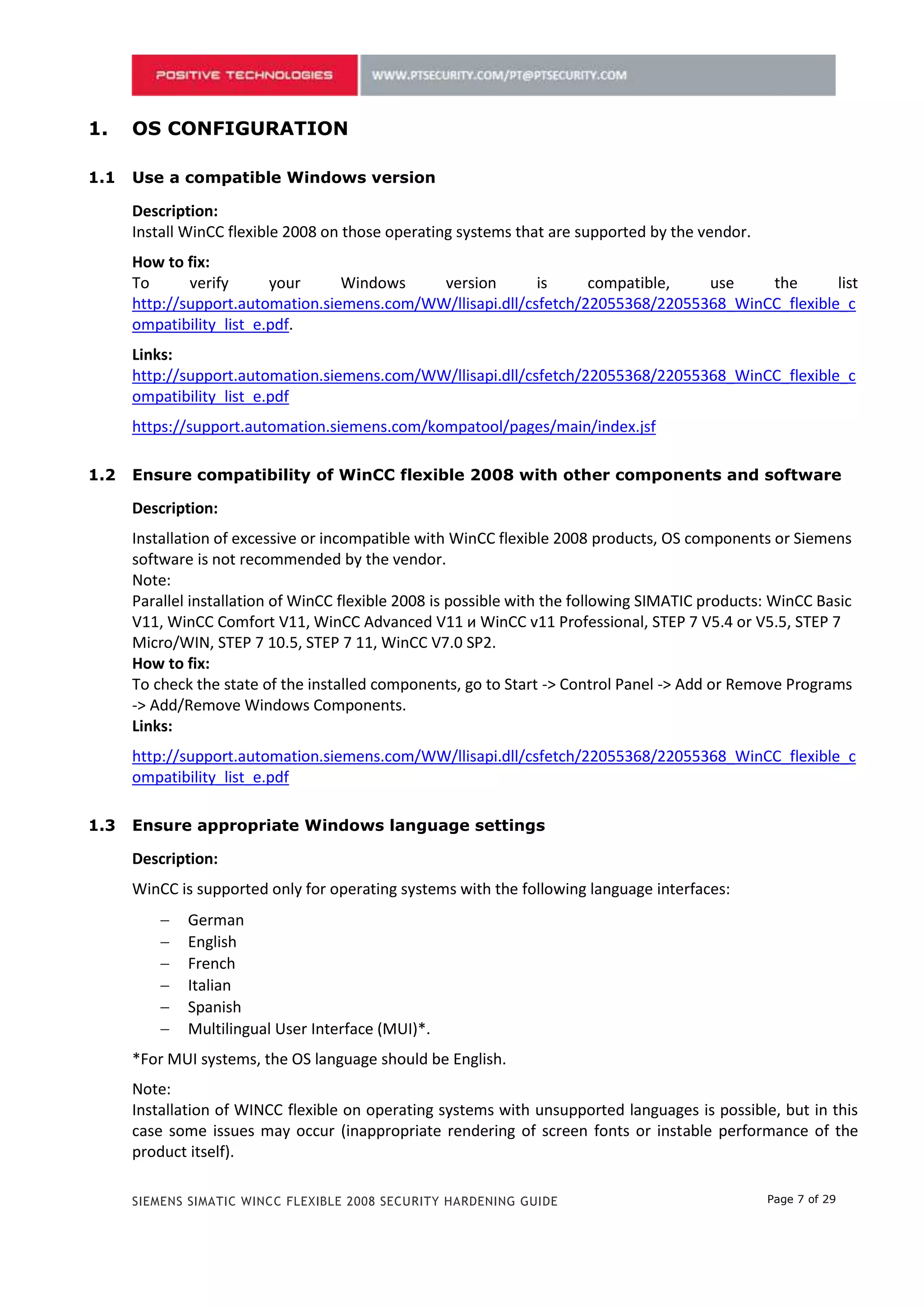 1.    OS CONFIGURATION

1.1   Use a compatible Windows version

      Description:
      Install WinCC flexible 2008 on those operating systems that are supported by the vendor.
      How to fix:
      To      verify      your     Windows    version        is     compatible,   use    the       list
      http://support.automation.siemens.com/WW/llisapi.dll/csfetch/22055368/22055368_WinCC_flexible_c
      ompatibility_list_e.pdf.
      Links:
      http://support.automation.siemens.com/WW/llisapi.dll/csfetch/22055368/22055368_WinCC_flexible_c
      ompatibility_list_e.pdf
      https://support.automation.siemens.com/kompatool/pages/main/index.jsf

1.2   Ensure compatibility of WinCC flexible 2008 with other components and software

      Description:
      Installation of excessive or incompatible with WinCC flexible 2008 products, OS components or Siemens
      software is not recommended by the vendor.
      Note:
      Parallel installation of WinCC flexible 2008 is possible with the following SIMATIC products: WinCC Basic
      V11, WinCC Comfort V11, WinCC Advanced V11 и WinCC v11 Professional, STEP 7 V5.4 or V5.5, STEP 7
      Micro/WIN, STEP 7 10.5, STEP 7 11, WinCC V7.0 SP2.
      How to fix:
      To check the state of the installed components, go to Start -> Control Panel -> Add or Remove Programs
      -> Add/Remove Windows Components.
      Links:
      http://support.automation.siemens.com/WW/llisapi.dll/csfetch/22055368/22055368_WinCC_flexible_c
      ompatibility_list_e.pdf

1.3   Ensure appropriate Windows language settings

      Description:
      WinCC is supported only for operating systems with the following language interfaces:
             German
             English
             French
             Italian
             Spanish
             Multilingual User Interface (MUI)*.
      *For MUI systems, the OS language should be English.
      Note:
      Installation of WINCC flexible on operating systems with unsupported languages is possible, but in this
      case some issues may occur (inappropriate rendering of screen fonts or instable performance of the
      product itself).

      SIEMENS SIMATIC WINCC FLEXIBLE 2008 SECURITY HARDENING GUIDE                                Page 7 of 29
 