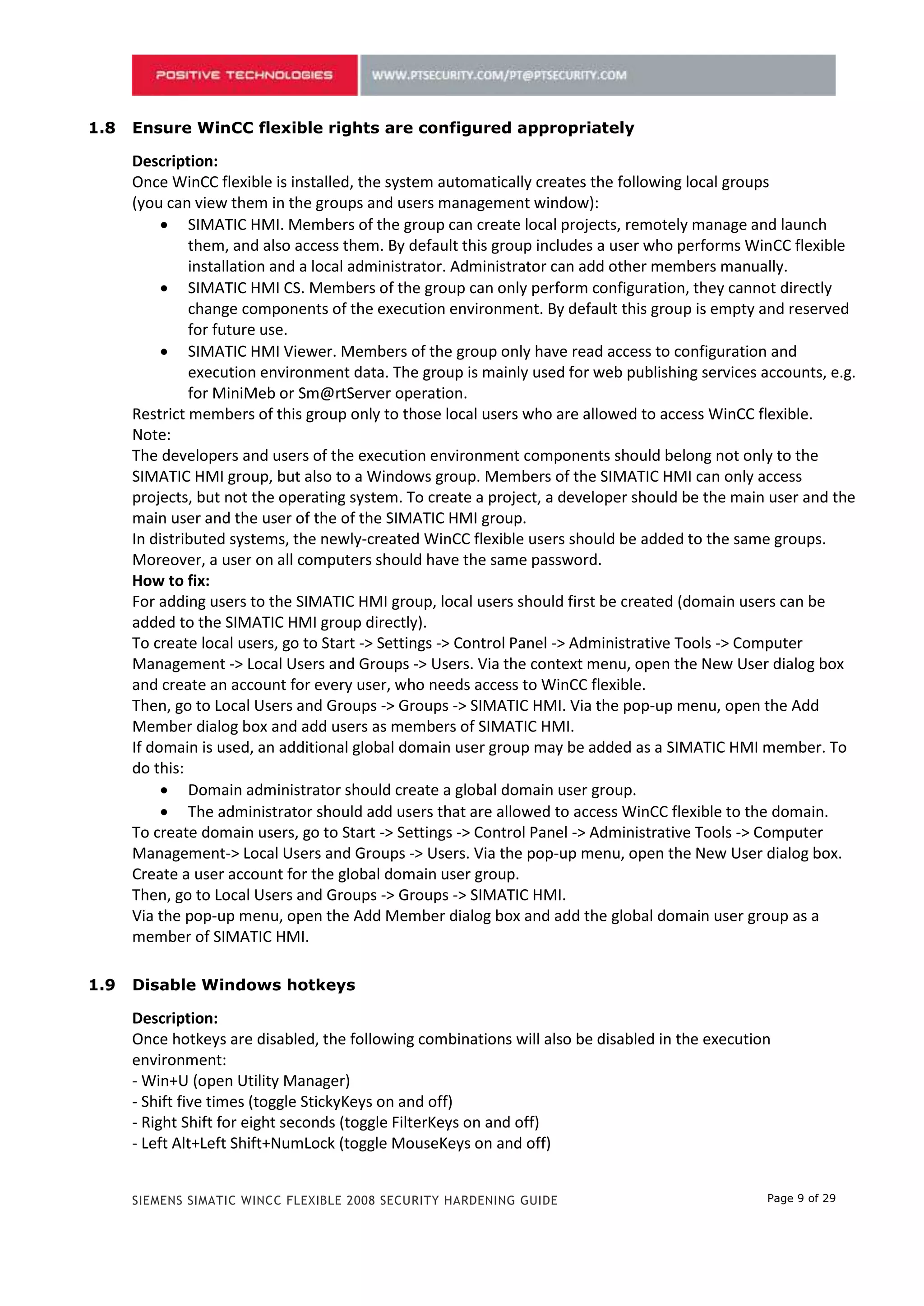 1.8   Ensure WinCC flexible rights are configured appropriately

      Description:
      Once WinCC flexible is installed, the system automatically creates the following local groups
      (you can view them in the groups and users management window):
            SIMATIC HMI. Members of the group can create local projects, remotely manage and launch
               them, and also access them. By default this group includes a user who performs WinCC flexible
               installation and a local administrator. Administrator can add other members manually.
            SIMATIC HMI CS. Members of the group can only perform configuration, they cannot directly
               change components of the execution environment. By default this group is empty and reserved
               for future use.
            SIMATIC HMI Viewer. Members of the group only have read access to configuration and
               execution environment data. The group is mainly used for web publishing services accounts, e.g.
               for MiniMeb or Sm@rtServer operation.
      Restrict members of this group only to those local users who are allowed to access WinCC flexible.
      Note:
      The developers and users of the execution environment components should belong not only to the
      SIMATIC HMI group, but also to a Windows group. Members of the SIMATIC HMI can only access
      projects, but not the operating system. To create a project, a developer should be the main user and the
      main user and the user of the of the SIMATIC HMI group.
      In distributed systems, the newly-created WinCC flexible users should be added to the same groups.
      Moreover, a user on all computers should have the same password.
      How to fix:
      For adding users to the SIMATIC HMI group, local users should first be created (domain users can be
      added to the SIMATIC HMI group directly).
      To create local users, go to Start -> Settings -> Control Panel -> Administrative Tools -> Computer
      Management -> Local Users and Groups -> Users. Via the context menu, open the New User dialog box
      and create an account for every user, who needs access to WinCC flexible.
      Then, go to Local Users and Groups -> Groups -> SIMATIC HMI. Via the pop-up menu, open the Add
      Member dialog box and add users as members of SIMATIC HMI.
      If domain is used, an additional global domain user group may be added as a SIMATIC HMI member. To
      do this:
            Domain administrator should create a global domain user group.
            The administrator should add users that are allowed to access WinCC flexible to the domain.
      To create domain users, go to Start -> Settings -> Control Panel -> Administrative Tools -> Computer
      Management-> Local Users and Groups -> Users. Via the pop-up menu, open the New User dialog box.
      Create a user account for the global domain user group.
      Then, go to Local Users and Groups -> Groups -> SIMATIC HMI.
      Via the pop-up menu, open the Add Member dialog box and add the global domain user group as a
      member of SIMATIC HMI.

1.9   Disable Windows hotkeys

      Description:
      Once hotkeys are disabled, the following combinations will also be disabled in the execution
      environment:
      - Win+U (open Utility Manager)
      - Shift five times (toggle StickyKeys on and off)
      - Right Shift for eight seconds (toggle FilterKeys on and off)
      - Left Alt+Left Shift+NumLock (toggle MouseKeys on and off)


      SIEMENS SIMATIC WINCC FLEXIBLE 2008 SECURITY HARDENING GUIDE                               Page 9 of 29
 