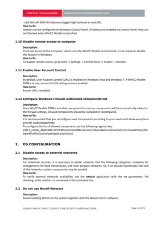 - Left Alt+Left Shift+PrintScreen (toggle High Contrast on and off).
    How to fix:
    Hotkeys can be configured via Windows Control Panel. If hotkeys are enabled via Control Panel, they are
    not blocked when WinCC flexible is launched.

1.10 Disable remote access to computer

    Description:
    If remote access to the computer, which runs the WinCC flexible environment, is not required, disable
    this feature in Windows.
    How to fix:
    To disable remote access, go to Start -> Settings -> Control Panel -> System -> Remote.

1.11 Enable User Account Control

    Description:
    By default, User Account Control (UAC) is enabled on Windows Vista and Windows 7. If WinCC flexible
    2008 is in use, ensure this OS setting remains enabled.
    How to fix:
    Ensure UAC is enabled.

1.12 Configure Windows Firewall authorized components list

    Description:
    Once WinCC flexible 2008 is installed, exceptions for various components will be automatically added to
    the firewall settings. Unused components should be excluded or reconfigured.
    How to fix:
    It is recommended that you reconfigure used components according to your needs and allow exceptions
    only for used components.
    To configure the list of allowed components use the following register key:
    [HKEY_LOCAL_MACHINESYSTEMControlSet001ServicesSharedAccessParametersFirewallPolicySta
    ndardProfileAuthorizedApplicationsList]

1.13 Disable access to external networks

    Description:
    For maximum security, it is necessary to divide networks into the following categories: networks for
    management, for data transmission, and main purpose networks. So, if an attacker penetrates into one
    of the networks, system compromise may be avoided.
    How to fix:
    To verify external networks availability, use the netstat application with the -rn parameters. For
    checking, enter netstat –rn command in the command line.

1.14 Do not use Novell Netware

    Description:
    Avoid installing WinCC on the system together with the Novell client's software.
    Such an installation may result in failure to log into the Novell system or to lock the keyboard in the
    execution environment.
    How to fix:


    SIEMENS SIMATIC WINCC FLEXIBLE 2008 SECURITY HARDENING GUIDE                             Page 10 of 29
 