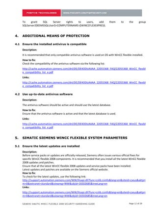 3.    ADDITIONAL MEANS OF PROTECTION

3.1   Ensure the installed antivirus is compatible

      Description:
      It is recommended that only compatible antivirus software is used on OS with WinCC flexible installed.
      How to fix:
      Check the compatibility of the antivirus software via the following list:
      http://cache.automation.siemens.com/dnl/DE/DE4ODIzAAAA_22055368_FAQ/22055368_WinCC_flexibl
      e_compatibility_list_e.pdf
      Links:
      http://cache.automation.siemens.com/dnl/DE/DE4ODIzAAAA_22055368_FAQ/22055368_WinCC_flexibl
      e_compatibility_list_e.pdf

3.2   Use up-to-date antivirus software

      Description:
      The antivirus software should be active and should use the latest database.
      How to fix:
      Ensure that the antivirus software is active and that the latest database is used.
      Links:
      http://cache.automation.siemens.com/dnl/DE/DE4ODIzAAAA_22055368_FAQ/22055368_WinCC_flexibl
      e_compatibility_list_e.pdf


4.    SIMATIC SIEMENS WINCC FLEXIBLE SYSTEM PARAMETERS

4.1   Ensure the latest updates are installed

      Description:
      Before service packs or updates are officially released, Siemens often issues various official fixes for
      specific WinCC flexible 2008 components. It is recommended that you install all the latest WinCC flexible
      2008 updates and patches.
      Ensure that all the latest WinCC flexible 2008 updates and service packs have been installed.
      Latest updates and patches are available on the Siemens official website.
      How to fix:
      To check for the latest updates, use the following link:
      http://support.automation.siemens.com/WW/llisapi.dll?func=cslib.csinfo&lang=en&siteid=cseus&aktpri
      m=0&extranet=standard&viewreg=WW&objid=16502685&treeLang=en
      Links:
      http://support.automation.siemens.com/WW/llisapi.dll?func=cslib.csinfo&lang=en&siteid=cseus&aktpri
      m=0&extranet=standard&viewreg=WW&objid=16502685&treeLang=en

4.2   Remove the supplementary SIMATIC ProAgent application

      Description:

      SIEMENS SIMATIC WINCC FLEXIBLE 2008 SECURITY HARDENING GUIDE                               Page 12 of 29
 