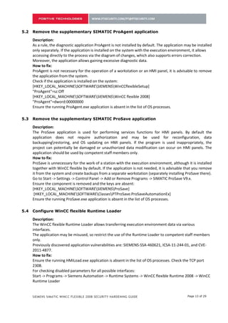 As a rule, the diagnostic application ProAgent is not installed by default. The application may be installed
      only separately. If the application is installed on the system with the execution environment, it allows
      accessing directly to the process via the diagram of changes, which also supports errors correction.
      Moreover, the application allows gaining excessive diagnostic data.
      How to fix:
      ProAgent is not necessary for the operation of a workstation or an HMI panel, it is advisable to remove
      the application from the system.
      Check if the application is installed on the system:
      [HKEY_LOCAL_MACHINESOFTWARESIEMENSWinCCflexibleSetup]
      "ProAgent"=sz:Off
      [HKEY_LOCAL_MACHINESOFTWARESIEMENSWinCC flexible 2008]
      "ProAgent"=dword:00000000
      Ensure the running ProAgent.exe application is absent in the list of OS processes.

4.3   Remove the supplementary SIMATIC ProSave application

      Description:
      The ProSave application is used for performing services functions for HMI panels. By default the
      application does not require authorization and may be used for reconfiguration, data
      backuppingrestoring, and OS updating on HMI panels. If the program is used inappropriately, the
      project can potentially be damaged or unauthorized data modification can occur on HMI panels. The
      application should be used by competent staff members only.
      How to fix:
      ProSave is unnecessary for the work of a station with the execution environment, although it is installed
      together with WinCC flexible by default. If the application is not needed, it is advisable that you remove
      it from the system and create backups from a separate workstation (separately installing ProSave there).
      Go to Start -> Settings -> Control Panel -> Add or Remove Programs -> SIMATIC ProSave V9.x.
      Ensure the component is removed and the keys are absent:
      [HKEY_LOCAL_MACHINESOFTWARESIEMENSProSave]
       [HKEY_LOCAL_MACHINESOFTWAREClassesPTProSave.ProSaveAutomationEx]
      Ensure the running ProSave.exe application is absent in the list of OS processes.

4.4   Configure WinCC flexible Runtime Loader

      Description:
      The WinCC flexible Runtime Loader allows transferring execution environment data via various
      interfaces.
      The application may be misused, so restrict the use of the Runtime Loader to competent staff members
      only.
      Previously discovered application vulnerabilities are: SIEMENS-SSA-460621, ICSA-11-244-01, and CVE-
      2011-4877.
      How to fix:
      Ensure the running HMiLoad.exe application is absent in the list of OS processes. Check the TCP port
      2308.
      For checking disabled parameters for all possible interfaces:
      Start -> Programs -> Siemens Automation -> Runtime Systems -> WinCC flexible Runtime 2008 -> WinCC
      Runtime Loader
      [HKEY_LOCAL_MACHINESOFTWARESiemensCoRtHmiRTmLoader]
      "ChannelStatus"=dword:00000000 (all interfaces and remote access are disabled)
      "Channel_2"=dword:00000001 (selection of COM interface in Runtime Loader)


      SIEMENS SIMATIC WINCC FLEXIBLE 2008 SECURITY HARDENING GUIDE                                 Page 13 of 29
 