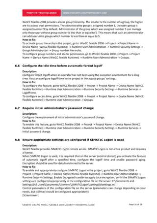 only those users whose group number is less than or equal to 5. This means that such an administrator
      can add users into groups which number is less than or equal to 5.
      How to fix:
      To activate group hierarchy in the project, go to: WinCC flexible 2008 -> Project -> Project Name ->
      Device Name (WinCC flexible Runtime) -> Runtime User Administration -> Runtime Security Settings ->
      Group Administration -> Group number hierarchy.
      To configure group numbers and access permissions, go to WinCC flexible 2008 -> Project -> Project
      Name -> Device Name (WinCC flexible Runtime) -> Runtime User Administration -> Groups.

5.6   Configure the idle time before automatic forced logoff

      Description:
      Configure forced logoff when an operator has not been using the execution environment for a long
      time. You can configure logoff time in the project in the access groups’ settings.
      How to fix:
      To configure this feature, go to WinCC flexible 2008 -> Project -> Project Name -> Device Name (WinCC
      flexible Runtime) -> Runtime User Administration -> Runtime Security Settings -> Runtime Services ->
      Logoff time.
      To configure access time, go to WinCC flexible 2008 -> Project -> Project Name -> Device Name (WinCC
      flexible Runtime) -> Runtime User Administration -> Groups.

5.7   Require initial administrator's password change

      Description:
      Configure the requirement of initial administrator's password change.
      How to fix:
      To enable this feature, go to WinCC flexible 2008 -> Project -> Project Name -> Device Name (WinCC
      flexible Runtime) -> Runtime User Administration -> Runtime Security Settings -> Runtime Services ->
      Initial password change.

5.8   Ensure appropriate settings are configured if SIMATIC Logon is used

      Description:
      WinCC flexible provides SIMATIC Logon remote access. SIMATIC Logon is not a free product and requires
      a license.
      When SIMATIC Logon is used, it is required that on the server (central station) you activate the feature
      of automatic logoff after a specified time, configure the logoff time and enable password aging.
      Encryption should be used for data transferred to the server.
      How to fix:
      To enable and appropriately configure SIMATIC Logon in the project, go to WinCC flexible 2008 ->
      Project -> Project Name -> Device Name (WinCC flexible Runtime) -> Runtime User Administration ->
      Runtime Security Settings. Enable Encrypted transfer to apply data encryption. Verify the SIMATIC Logon
      settings are configured appropriately in the configuration file on the server: C:Documents and
      Settings{All UsersDocuments}SiemensSIMATICLogonsettingsslsettings.ini.
      Control parameters of the configuration file on the server (parameters can change depending on your
      needs, but still they should be configured appropriately):
      [Screensaver]
      UseScreensaver=0 — Used SIMATIC Logon automatic logoff
      WaitTime=3000 — Delay Time in Seconds
      TimeToLogout=30 — Time until automatic logoff


      SIEMENS SIMATIC WINCC FLEXIBLE 2008 SECURITY HARDENING GUIDE                             Page 16 of 29
 
