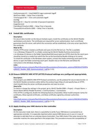 [Config]
      Reminder=0 — Days for reminder of password expiration
      [LogonService]
      ClientWatchTimeOut=2000 — Delay Time in Seconds
      Timeout4ControlClients=1000 — Delay Time in Seconds

5.9   Install SSL certificates

      Description:
      For secure data transfer via SSL (Secure Sockets Layer), install the certificates on the WinCC flexible
      workstations and clients. The certificates are required for server authentication. Such a certificate
      guarantees that the server, with which the connection will be established, is the very server specified in
      the certificate.
      How to fix:
      Initially HTTPS server created a certificate and saves it to the file Cert.cer. The file is available:
      • on a Windows PC/panel PC: in a folder containing the WinCC flexible Runtime environment
      • on Windows CE devices in the folder SystemRootSSLcacert.pem (on HTTPS client the file cacert.pem
      should be stored on a media from which the file can be launched by double-clicking on its name).
      To install the certificate in the Windows client system, connect the media containing cacert.pem to the
      device or open the folder containing cacert.pem. Double-click on the filename and follow the
      instructions in the Windows dialog box.
      Links:
      http://iadt.siemens.ru/assets/files/infocenter/Documetations/Automation_systems/HMI/WinCC%20Fle
      x/WinCC_flexible_2005_Kommunication1_r.pdf (p. 3-11)

5.10 Ensure SIMATIC HMI HTTPHTTPS Protocol settings are configured appropriately

      Description:
      If the project uses SIMATIC HMI HTTP Protocol connections, use SSL protocol for secure data transfer. In
      the WinCC flexible connections editor define the protocol type (https://) and specify how an HTTPS
      client should check the server certificate properties and react to errors.
      How to fix:
      To check or change the settings in the project, go to: WinCC flexible 2008 -> Project -> Project Name ->
      Device Name (WinCC flexible Runtime) -> Communication -> Connections.
      If the HTTPS is configured, disable the following features (if possible): Allow invalid computer names for
      certificates, Allow expired certificates, and Allow certificates signed by unknown authorities.
      Links:
      http://iadt.siemens.ru/assets/files/infocenter/Documetations/Automation_systems/HMI/WinCC%20Fle
      x/WinCC_flexible_2005_Kommunication1_r.pdf (p. 3—5)

5.11 Apply binding your HMI device to the controller

      Description:
      On the execution mode start, there is a possibility to verify if your HMI device is connected to an
      appropriate controller. It is especially important when several HMI devices are in use or in case of
      attempts to add date from an unknown device (controller). Your HMI checks if the value stored on the
      controller matches the value specified in the project data. This procedure ensures the compatibility of
      project data with the controller program. If they are incompatible, a due notification appears on the
      HMI device and the project execution is stopped.
      How to fix:


      SIEMENS SIMATIC WINCC FLEXIBLE 2008 SECURITY HARDENING GUIDE                                Page 17 of 29
 