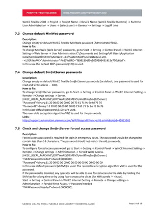 6.3   Change default MiniWeb password

      Description:
      Change empty or default WinCC flexible MiniWeb password (Administrator/100).
      How to fix:
      To change MiniWeb (Web Server) passwords, go to Start -> Setting -> Control Panel -> WinCC Internet
      Setting -> Web Server -> User Administration.C:Documents and SettingsAll UsersApplication
      DataSiemensHmiRTmMiniWeb1.4.0SystemRootUserDataBase.xml.
      - <USER NAME="Administrator" PASSWORD="f899139df5e1059396431415e770c6dd">
      In this case the default MD5 password (100) is used.

6.4   Change default Sm@rtServer passwords

      Description:
      Change empty or default WinCC flexible Sm@rtServer passwords (be default, one password is used for
      read and write access — 100).
      How to fix:
      To change Sm@rtServer passwords, go to Start -> Setting -> Control Panel -> WinCC Internet Setting ->
      Remote -> Change settings -> Server.
      [HKEY_LOCAL_MACHINESOFTWARESIEMENSHmiRTmSm@rtServer]
      "Password"=binary:11 20 00 00 00 00 00 00 73 61 71 9c 6e fd 76 76
      "Password2"=binary:11 20 00 00 00 00 00 00 73 61 71 9c 6e fd 76 76
      In this case default passwords (100) are used.
      The reversible encryption algorithm VNC is used for the passwords.
      Links:
      http://support.automation.siemens.com/WW/llisapi.dll?func=cslib.csinfo&objId=45815365

6.5   Check and change Sm@rtServer forced access password

      Description:
      Forced access password is required for login in emergency cases. The password should be changed to
      contain less than 14 characters. The password should not match the old passwords.
      How to fix:
      To configure forced access password, go to Start -> Setting -> Control Panel -> WinCC Internet Setting ->
      Remote -> Change settings -> Administration -> Forced Write Access.
      [HKEY_LOCAL_MACHINESOFTWARESIEMENSHmiRTmSm@rtServer]
      "FWAPasswordNeeded"=dword:00000001
      "Password"=binary:11 20 00 00 00 00 00 00 00 00 00 00 00 00 00 00
      In this case default password (xhPMr) is used. The reversible encryption algorithm VNC is used for the
      password.
      If the password is disabled, any operator will be able to use forced access to the data by holding the
      Shift key for a long time or by using four consecutive clicks (for HMI panels — 4 taps).
      Start -> Setting -> Control Panel -> WinCC Internet Setting -> Remote -> Change settings ->
      Administration -> Forced Write Access -> Password needed
      "FWAPasswordNeeded"=dword:00000001

6.6   Store email password in the project only

      Description:



      SIEMENS SIMATIC WINCC FLEXIBLE 2008 SECURITY HARDENING GUIDE                               Page 19 of 29
 
