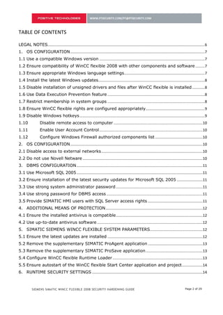 TABLE OF CONTENTS

LEGAL NOTES........................................................................................................................................................ 6
1. OS CONFIGURATION .................................................................................................................................. 7
1.1 Use a compatible Windows version ...................................................................................................... 7
1.2 Ensure compatibility of WinCC flexible 2008 with other components and software ......... 7
1.3 Ensure appropriate Windows language settings.............................................................................. 7
1.4 Install the latest Windows updates....................................................................................................... 8
1.5 Disable installation of unsigned drivers and files after WinCC flexible is installed ............ 8
1.6 Use Data Execution Prevention feature .............................................................................................. 8
1.7 Restrict membership in system groups .............................................................................................. 8
1.8 Ensure WinCC flexible rights are configured appropriately ......................................................... 9
1.9 Disable Windows hotkeys ......................................................................................................................... 9
1.10              Disable remote access to computer ......................................................................................10
1.11              Enable User Account Control ....................................................................................................10
1.12              Configure Windows Firewall authorized components list ..............................................10
1.13              Disable access to external networks .....................................................................................10
1.14              Do not use Novell Netware .......................................................................................................10
2. DBMS СONFIGURATION ..........................................................................................................................11
2.1 Use Microsoft SQL 2005 ..........................................................................................................................11
2.2 Ensure installation of the latest security updates for Microsoft SQL 2005 .........................11
2.3 Use strong system administrator password ....................................................................................11
2.4 Use strong password for DBMS access .............................................................................................11
2.5 Provide SIMATIC HMI users with SQL Server access rights .....................................................11
3. ADDITIONAL MEANS OF PROTECTION ..............................................................................................12
3.1 Ensure the installed antivirus is compatible....................................................................................12
3.2 Use up-to-date antivirus software ......................................................................................................12
4. SIMATIC SIEMENS WINCC FLEXIBLE SYSTEM PARAMETERS...................................................12
4.1 Ensure the latest updates are installed ............................................................................................12
4.2 Remove the supplementary SIMATIC ProAgent application .....................................................12
4.3 Remove the supplementary SIMATIC ProSave application .......................................................13
4.4 Configure WinCC flexible Runtime Loader .......................................................................................13
4.5 Ensure autostart of the WinCC flexible Start Center application and project ....................14
5. RUNTIME SECURITY SETTINGS ...........................................................................................................14
5.1 Configure password aging options ......................................................................................................14



           SIEMENS SIMATIC WINCC FLEXIBLE 2008 SECURITY HARDENING GUIDE                                                                          Page 2 of 29
 