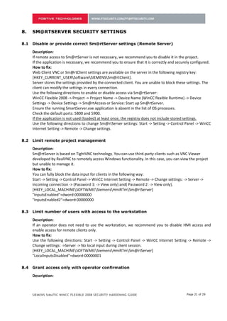7.    SM@RTSERVER SECURITY SETTINGS

7.1   Disable or provide correct Sm@rtServer settings (Remote Server)

      Description:
      If remote access to Sm@rtServer is not necessary, we recommend you to disable it in the project.
      If the application is necessary, we recommend you to ensure that it is correctly and securely configured.
      How to fix:
      Web Client VNC or Sm@rtClient settings are available on the server in the following registry key:
      [HKEY_CURRENT_USERSoftwareSIEMENSSm@rtClient].
      Server stores the settings provided by the connected client. You are unable to block these settings. The
      client can modify the settings in every connection.
      Use the following directions to enable or disable access via Sm@rtServer:
      WinCC Flexible 2008 -> Project -> Project Name -> Device Name (WinCC flexible Runtime) -> Device
      Settings -> Device Settings -> Sm@rtAccess or Service: Start up Sm@rtServer.
      Ensure the running SmartServer.exe application is absent in the list of OS processes.
      Check the default ports: 5800 and 5900.
      If the application is not used (loaded) at least once, the registry does not include stored settings.
      Use the following directions to change Sm@rtServer settings: Start -> Setting -> Control Panel -> WinCC
      Internet Setting -> Remote -> Change settings.

7.2   Limit remote project management

      Description:
      Sm@rtServer is based on TightVNC technology. You can use third-party clients such as VNC Viewer
      developed by RealVNC to remotely access Windows functionality. In this case, you can view the project
      but unable to manage it.
      How to fix:
      You can fully block the data input for clients in the following way:
      Start -> Setting -> Control Panel -> WinCC Internet Setting -> Remote -> Change settings: -> Server ->
      Incoming connection -> (Password 1: -> View only) and( Password 2: -> View only).
      [HKEY_LOCAL_MACHINESOFTWARESiemensHmiRTmSm@rtServer]
      "InputsEnabled"=dword:00000000
      "InputsEnabled2"=dword:00000000

7.3   Limit number of users with access to the workstation

      Description:
      If an operator does not need to use the workstation, we recommend you to disable HMI access and
      enable access for remote clients only.
      How to fix:
      Use the following directions: Start -> Setting -> Control Panel -> WinCC Internet Setting -> Remote ->
      Change settings: ->Server -> No local input during client session.
      [HKEY_LOCAL_MACHINESOFTWARESiemensHmiRTmSm@rtServer]
      "LocalInputsDisabled"=dword:00000001

7.4   Grant access only with operator confirmation

      Description:



      SIEMENS SIMATIC WINCC FLEXIBLE 2008 SECURITY HARDENING GUIDE                              Page 21 of 29
 