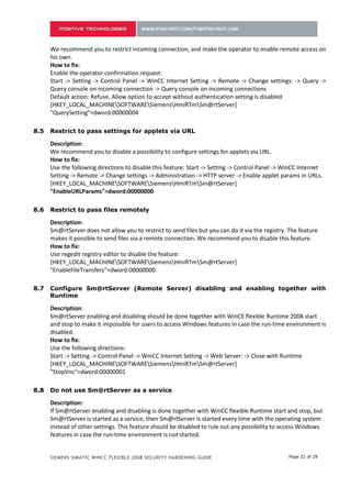 We recommend you to restrict incoming connection, and make the operator to enable remote access on
      his own.
      How to fix:
      Enable the operator confirmation request:
      Start -> Setting -> Control Panel -> WinCC Internet Setting -> Remote -> Change settings: -> Query ->
      Query console on incoming connection -> Query console on incoming connections
      Default action: Refuse, Allow option to accept without authentication setting is disabled
      [HKEY_LOCAL_MACHINESOFTWARESiemensHmiRTmSm@rtServer]
      "QuerySetting"=dword:00000004

7.5   Restrict to pass settings for applets via URL

      Description:
      We recommend you to disable a possibility to configure settings for applets via URL.
      How to fix:
      Use the following directions to disable this feature: Start -> Setting -> Control Panel -> WinCC Internet
      Setting -> Remote -> Change settings -> Administration -> HTTP server -> Enable applet params in URLs.
      [HKEY_LOCAL_MACHINESOFTWARESiemensHmiRTmSm@rtServer]
      "EnableURLParams"=dword:00000000

7.6   Restrict to pass files remotely

      Description:
      Sm@rtServer does not allow you to restrict to send files but you can do it via the registry. The feature
      makes it possible to send files via a remote connection. We recommend you to disable this feature.
      How to fix:
      Use regedit registry editor to disable the feature:
      [HKEY_LOCAL_MACHINESOFTWARESiemensHmiRTmSm@rtServer]
      "EnableFileTransfers"=dword:00000000

7.7   Configure Sm@rtServer (Remote Server) disabling and enabling together with
      Runtime

      Description:
      Sm@rtServer enabling and disabling should be done together with WinCE flexible Runtime 2008 start
      and stop to make it impossible for users to access Windows features in case the run-time environment is
      disabled.
      How to fix:
      Use the following directions:
      Start -> Setting -> Control Panel -> WinCC Internet Setting -> Web Server: -> Close with Runtime
      [HKEY_LOCAL_MACHINESOFTWARESiemensHmiRTmSm@rtServer]
      "StopVnc"=dword:00000001

7.8   Do not use Sm@rtServer as a service

      Description:
      If Sm@rtServer enabling and disabling is done together with WinCC flexible Runtime start and stop, but
      Sm@rtServer is started as a service, then Sm@rtServer is started every time with the operating system
      instead of other settings. This feature should be disabled to rule out any possibility to access Windows
      features in case the run-time environment is not started.


      SIEMENS SIMATIC WINCC FLEXIBLE 2008 SECURITY HARDENING GUIDE                                Page 22 of 29
 