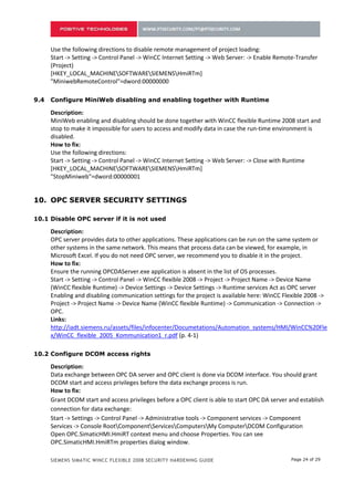 Use the following directions to disable remote management of project loading:
      Start -> Setting -> Control Panel -> WinCC Internet Setting -> Web Server: -> Enable Remote-Transfer
      (Project)
      [HKEY_LOCAL_MACHINESOFTWARESIEMENSHmiRTm]
      "MiniwebRemoteControl"=dword:00000000

8.4   Configure MiniWeb disabling and enabling together with Runtime

      Description:
      MiniWeb enabling and disabling should be done together with WinCC flexible Runtime 2008 start and
      stop to make it impossible for users to access and modify data in case the run-time environment is
      disabled.
      How to fix:
      Use the following directions:
      Start -> Setting -> Control Panel -> WinCC Internet Setting -> Web Server: -> Close with Runtime
      [HKEY_LOCAL_MACHINESOFTWARESIEMENSHmiRTm]
      "StopMiniweb"=dword:00000001


9.    OPC SERVER SECURITY SETTINGS

9.1   Disable OPC server if it is not used

      Description:
      OPC server provides data to other applications. These applications can be run on the same system or
      other systems in the same network. This means that process data can be viewed, for example, in
      Microsoft Excel. If you do not need OPC server, we recommend you to disable it in the project.
      How to fix:
      Ensure the running OPCDAServer.exe application is absent in the list of OS processes.
      Start -> Setting -> Control Panel -> WinCC flexible 2008 -> Project -> Project Name -> Device Name
      (WinCC flexible Runtime) -> Device Settings -> Device Settings -> Runtime services Act as OPC server
      Enabling and disabling communication settings for the project is available here: WinCC Flexible 2008 ->
      Project -> Project Name -> Device Name (WinCC flexible Runtime) -> Communication -> Connection ->
      OPC.
      Links:
      http://iadt.siemens.ru/assets/files/infocenter/Documetations/Automation_systems/HMI/WinCC%20Fle
      x/WinCC_flexible_2005_Kommunication1_r.pdf (p. 4-1)

9.2   Configure DCOM access rights

      Description:
      Data exchange between OPC DA server and OPC client is done via DCOM interface. You should grant
      DCOM start and access privileges before the data exchange process is run.
      How to fix:
      Grant DCOM start and access privileges before a OPC client is able to start OPC DA server and establish
      connection for data exchange:
      Start -> Settings -> Control Panel -> Administrative tools -> Component services -> Component
      Services -> Console RootComponentServicesComputersMy ComputerDCOM Configuration
      Open OPC.SimaticHMI.HmiRT context menu and choose Properties. You can see
      OPC.SimaticHMI.HmiRTm properties dialog window.

      SIEMENS SIMATIC WINCC FLEXIBLE 2008 SECURITY HARDENING GUIDE                              Page 24 of 29
 