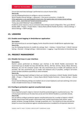 Ensure that email data exchange is performed via a secure channel (SSL).
     How to fix:
     Use the following directions to configure a secure connection:
     WinCC flexible Internet Settings -> Advanced -> Use secure connection -> Enable SSL
     If the application is not used (loaded) at least once, the registry does not include stored settings.
     [HKEY_LOCAL_MACHINESOFTWARESIEMENSHmiRTm]
     "Smtp_SecureAUTHMethod"=dword:00000100
     Enable his server requires a secure connection (SSL) setting in email configuration. Then, go to WinCC
     flexible 2008 -> Project -> Project Name -> Device Name (WinCC flexible Runtime) -> Device Settings ->
     Device Settings -> SMTP settings.


12. LOGGING

12.1 Enable event logging in Sm@rtServer application

     Description:
     We recommend you to use event logging. Events should be stored in Sm@rtServer application logs.
     How to fix:
     Use the following directions to modify the settings: Start -> Setting -> Control Panel -> WinCC Internet
     Setting -> Remote -> Change settings -> Administration -> Logging -> Log information to SmartServer.log.


13. PROJECT MANAGEMENT

13.1 Disable hot keys in user interface

     Description:
     Restrict actions performed via Windows user interface in the WinCC flexible environment. We
     recommend you to disable hot keys (Ctrl+Alt+Del, Alt+Esc, Alt+Tab, Ctrl+Esc, Resize, Move, Minimize,
     Maximize, etc.) for the computer project. We also recommend you to enable soft keyboard only (if
     possible). We also recommend you to enable soft keyboard only (if possible), configure full-screen
     project window and block a possibility to switch windows.
     How to fix:
     Go to the following project settings to check user interface restrictions in WinCC flexible: WinCC flexible
     2008 -> Project -> Project Name -> Device Name (WinCC flexible Runtime) -> Device Settings -> Device
     Settings.
     Ensure that the following settings are enabled: Use on-screen keyboard, Lock task switching, Full-screen
     mode и Disable function keys on modal dialogs.

13.2 Configure protection against unauthorized access

     Description:
     Every important project's object or element should be protected against unauthorized access. The
     critical project elements are the data that can be sent from WinCC flexible to a controller directly.
     How to fix:
     You are able to configure protection against unauthorized access for a number of objects in WinCC
     flexible (input/output field, graphic input/output field, symbol input/output field, button, switch,
     graphic windows, message windows, message answerback, etc.). You should try to view and edit the
     project to ensure that protection against unauthorized access is enabled for all important elements


     SIEMENS SIMATIC WINCC FLEXIBLE 2008 SECURITY HARDENING GUIDE                                Page 27 of 29
 