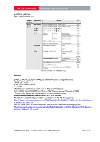 Additional materials:
Ports for different services:




                                  Typical services for data exchange

Licenses:

[HKEY_CURRENT_USERSOFTWARESIEMENSSWSLicenseManagerExplorer]
"LastDrive"=sz:C:
C:AX NF ZZ (hidden folder)
*.EKB files
The following registry key is widely used to display license details:
HKEY_LOCAL_MACHINESOFTWARESiemensSWSLicenseManagerFixedViews5211
"Columns"=sz: licenses are enumerated by internal numbers possibly.
References to Siemens recommendations on SCADA security:
SIMATIC Process Control System PCS 7 Security concept PCS 7 & WinCC (Basic):
http://support.automation.siemens.com/WW/llisapi.dll/csfetch/60119725/Main_de_Sicherheitskonzep
t_SIMATIC_en_en-US.pdf
Security for PC-based Automation Systems with Windows Embedded Operating Systems:
http://cache.automation.siemens.com/dnl/TU/TU2MDQ5MQAA_55390879_Tools/55390879_Security_
Leitfaden_PCBased_WE_en.pdf




SIEMENS SIMATIC WINCC FLEXIBLE 2008 SECURITY HARDENING GUIDE                      Page 29 of 29
 