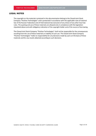 LEGAL NOTES

   The copyright on the materials contained in this documentation belong to the Closed Joint Stock
   Company “Positive Technologies” and is protected in accordance with the applicable rules of national
   law of the Russian Federation and of International law exclusive of any choice of any other local law
   rules. The quoting and use of these materials are allowed only in compliance with the legislation
   stipulated above and with obligatory indication of the copyright holder and of the source of borrowing.

   The Closed Joint Stock Company “Positive Technologies” shall not be responsible for the consequences
   resulting from the use of these materials or inability of such use. The Closed Joint Stock Company
   “Positive Technologies” holds no responsibility for any decisions made by users on the basis of these
   materials and for any results obtained according to such decisions.




   SIEMENS SIMATIC WINCC FLEXIBLE 2008 SECURITY HARDENING GUIDE                               Page 6 of 29
 