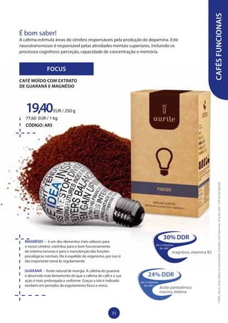 MAGNÉSIO – é um dos elementos mais valiosos para
o nosso cérebro: contribui para o bom funcionamento
do sistema nervoso e para a manutenção das funções
psicológicas normais. Ele é expelido do organismo, por isso é
tão importante tomá-lo regularmente.
GUARANÁ – fonte natural de energia. A cafeína do guaraná
é absorvida mais lentamente do que a cafeína do café e a sua
ação é mais prolongada e uniforme. Graças a isto é indicado
também em períodos de esgotamento físico e stress.
FOCUS
19,40EUR / 250 g
77,60 EUR / 1 kg
CÓDIGO: AR5
CAFÉ MOÍDO COM EXTRATO
DE GUARANÁ E MAGNÉSIO
CAFÉSFUNCIONAIS
É bom saber!
A cafeína estimula áreas do cérebro responsáveis pela produção de dopamina. Este
neurotransmissor é responsável pelas atividades mentais superiores, incluindo os
processos cognitivos: perceção, capacidade de concentração e memória.
30% DDR
em 2 chávenas
de café *
magnésio, vitamina B2
24% DDR
em 2 chávenas
de café *
ácido pantoténico
niacina, biotina
*DDR,istoé,dosediáriarecomendada.Estudoscombaseem:10gdecafé/150mldelíquido
11
 
