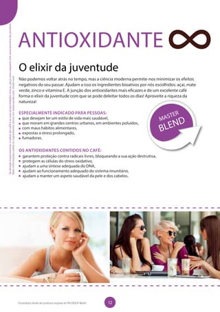 ANTIOXIDANTE
O elixir da juventude
Não podemos voltar atrás no tempo, mas a ciência moderna permite-nos minimizar os efeitos
negativos do seu passar. Ajudam a isso os ingredientes bioativos por nós escolhidos: açaí, mate
verde, zinco e vitamina E. A junção dos antioxidantes mais eficazes e de um excelente café
forma o elixir da juventude com que se pode deleitar todos os dias! Aproveite a riqueza da
natureza!
ESPECIALMENTE INDICADO PARA PESSOAS:
que desejam ter um estilo de vida mais saudável,
que moram em grandes centros urbanos, em ambientes poluídos,
com maus hábitos alimentares,
expostas a stress prolongado,
fumadoras.
OS ANTIOXIDANTES CONTIDOS NO CAFÉ:
	 garantem proteção contra radicais livres, bloqueando a sua ação destrutiva,
	 protegem as células do stress oxidativo,
	 ajudam a uma síntese adequada do DNA,
	 ajudam ao funcionamento adequado do sistema imunitário,
	 ajudam a manter um aspeto saudável da pele e dos cabelos.
Sedesejarexperimentarosabordocaféeassuaspropriedadesúnicas,peçaumasaquetacomumaamostradoproduto.
Maisinformaçõessobreosingredientesativosemwww.aurile.com.Visite-nos!
12Os produtos Aurile são produtos originais do FM GROUP World
 