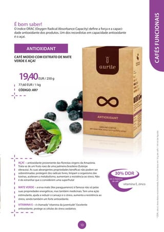 ANTIOXIDANT
AÇAÍ – antioxidante proveniente das florestas virgens da Amazónia.
Trata-se de um fruto roxo de uma palmeira brasileira (Euterpe
oleracea). As suas abrangentes propriedades benéficas não podem ser
sobrestimadas: protegem dos radicais livres, limpam o organismo das
toxinas, aceleram o metabolismo, aumentam a resistência ao stress. Não
é de estranhar que o considerem uma superfruta!
MATE VERDE – a erva-mate (Ilex paraguariensis) é famosa não só pelas
suas propriedades energéticas, mas também medicinais. Tem uma ação
estimulante, ajuda a reduzir o cansaço e o stress, aumenta a resistência ao
stress, sendo também um forte antioxidante.
VITAMINA E – é chamada“vitamina da juventude”. Excelente
antioxidante, protege as células do stress oxidativo.
19,40EUR / 250 g
77,60 EUR / 1 kg
CÓDIGO: AR7
CAFÉ MOÍDO COM EXTRATO DE MATE
VERDE E AÇAÍ
CAFÉSFUNCIONAIS
É bom saber!
O índice ORAC (Oxygen Radical Absorbance Capacity) define a força e a capaci-
dade antioxidante dos produtos. Um dos recordistas em capacidade antioxidante
é o açaí.
30% DDR
em 2 chávenas
de café *
vitamina E, zinco
*DDR,istoé,dosediáriarecomendada.Estudoscombaseem:10gdecafé/150mldelíquido
13
 