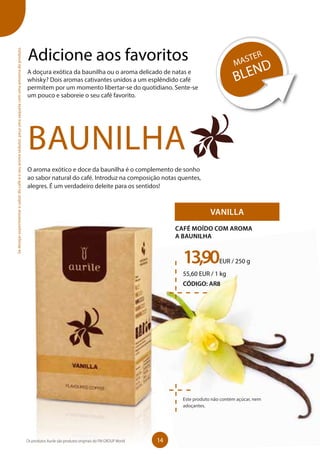 Adicione aos favoritos
A doçura exótica da baunilha ou o aroma delicado de natas e
whisky? Dois aromas cativantes unidos a um esplêndido café
permitem por um momento libertar-se do quotidiano. Sente-se
um pouco e saboreie o seu café favorito.
BAUNILHA
VANILLA
13,90EUR / 250 g
55,60 EUR / 1 kg
CÓDIGO: AR8
CAFÉ MOÍDO COM AROMA
A BAUNILHA
Este produto não contém açúcar, nem
adoçantes.
O aroma exótico e doce da baunilha é o complemento de sonho
ao sabor natural do café. Introduz na composição notas quentes,
alegres. É um verdadeiro deleite para os sentidos!
MASTER
BLEND
Sedesejarexperimentarosabordocaféeoseuaromasedutor,peçaumasaquetacomumaamostradoproduto.
14Os produtos Aurile são produtos originais do FM GROUP World
 