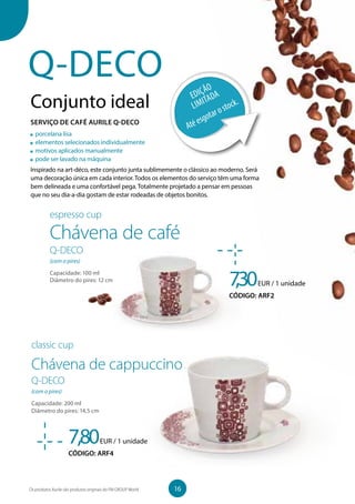 Q-DECO
Conjunto ideal
Inspirado na art-déco, este conjunto junta sublimemente o clássico ao moderno. Será
uma decoração única em cada interior. Todos os elementos do serviço têm uma forma
bem delineada e uma confortável pega. Totalmente projetado a pensar em pessoas
que no seu dia-a-dia gostam de estar rodeadas de objetos bonitos.
7,30EUR / 1 unidade
CÓDIGO: ARF2
porcelana lisa
elementos selecionados individualmente
motivos aplicados manualmente
pode ser lavado na máquina
espresso cup
Chávena de café
Q-DECO
(com o pires)
Capacidade: 100 ml
Diâmetro do pires: 12 cm
7,80EUR / 1 unidade
CÓDIGO: ARF4
classic cup
Chávena de cappuccino
Q-DECO
(com o pires)
Capacidade: 200 ml
Diâmetro do pires: 14,5 cm
EDIÇÃO
LIMITADA
Atéesgotarostock.
SERVIÇO DE CAFÉ AURILE Q-DECO
16Os produtos Aurile são produtos originais do FM GROUP World
 