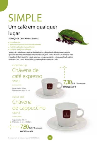 SIMPLE
Um café em qualquer
lugar
Serviço de café clássico original decorado com o logo Aurile. Ideal para as pessoas
que consideram Aurile não só um delicioso café, mas acima de tudo um estilo de vida
inigualável. O conjunto foi criado a pensar em apresentações e degustações. É prático
tanto em casa, como no trabalho, por exemplo em bares ou cafés.
7,30EUR / 1 unidade
CÓDIGO: ARF1
porcelana lisa
elementos selecionados individualmente
motivos aplicados manualmente
pode ser lavado na máquina
espresso cup
Chávena de
café expresso
SIMPLE
(com o pires)
Capacidade: 100 ml
Diâmetro do pires: 12 cm
7,80EUR / 1 unidade
CÓDIGO: ARF3
classic cup
Chávena
de cappuccino
SIMPLE
(com o pires)
Capacidade: 200 ml
Diâmetro do pires: 14,5 cm
SERVIÇO DE CAFÉ AURILE SIMPLE
18Os produtos Aurile são produtos originais do FM GROUP World
 