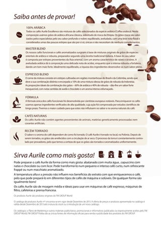 Saiba antes de provar!
Os produtos Aurile são produtos originais do FM GROUP World
O catálogo de produtos Aurile nº1 encontra-se em vigor desde Dezembro de 2013. A oferta de preços e produtos apresentada no catálogo é
válida desde Dezembro de 2013 até à rotura do stock ou à introdução de um novo catálogo.
Os catálogos, o Plano de Marketing e outros materiais publicitários, promocionais e informativos publicados ou expressamente aceites pelo FM
GROUP World, FM GROUP Polska são as únicas fontes de informação oficiais para venda e publicidade dos produtos do FM GROUP.
100% ARÁBICA
Todos os cafés Aurile Excellence são misturas de cafés selecionados da espécie arábica (Coffea arabica). Nesta
composição usámos grãos de arábica africana clássica, sobretudo de moca da Etiópia. Os grãos moca são valor-
izados pelos especialistas pelo seu sabor profundo e nobre: equilibrado, aveludado, com uma leve nota floral e
considerados umas das poucas estirpes que são por si só, únicas e não necessitam de nenhuns complementos.
MASTER BLEND
Os nossos cafés funcionais e cafés aromatizados surgiram à base de misturas originais de grãos de espécies
orientais de arábica e robusta, preparados segundo uma receita tradicional italiana. A base do seu sabor
é composta por estirpes provenientes da Ásia oriental, com um aroma característico de raízes e árvores. A
aveludada arábica dá à composição uma delicada nota de acidez, enquanto que a intensa robusta a fortalece,
dando um tom mais forte. Idealmente equilibrado, a riqueza dos ingredientes desenvolve-se num sabor pleno.
FÓRMULA
A fórmula única dos cafés funcionais foi desenvolvida por cientistas europeus notáveis. Para enriquecer os cafés
usamos apenas ingredientes verificados de alta qualidade, cuja ação foi comprovada por estudos científicos de
longo prazo.Tivemos o maior cuidado para que estes não influíssem no sabor e no aroma naturais do café.
CAFÉS NATURAIS
Os cafés Aurile não contém agentes provenientes de animais, matérias geneticamente processadas nem
corantes artificiais.
RECÉM TORRADO
O sabor e o aroma do café dependem de como foi torrado. O café Aurile é torrado no local, na Polónia. Depois de
serem torrados, os grãos são arrefecidos com a circulação de ar seco. O processo da torra é constantemente contro-
lado por provadores, pelo que temos a certeza de que os grãos são torrados e aromatizados uniformemente.
Sirva Aurile como mais gosta!
Pode preparar o café Aurile da forma como mais gosta: abatanado com muita água , capuccino com
natas e chocolate ou com licor. Pode transformá-lo num pequeno e intenso café curto, num refrescante
frappé ou num macchiato aromatizado.
A temperatura alta e a pressão não influem nos benefícios do extrato com que enriquecemos o café,
pelo que pode prepará-lo em diferentes tipos de cafés de máquina e solúveis. De qualquer forma são
igualmente bons!
Os cafés Aurile são de moagem média e ideais para usar em máquinas de café expresso, máquinas de
filtro, cafeteiras e prensa francesa.
Espresso Blend
O cerneda mistura consisteemestirpescultivadasemregiõesmontanhosas doBrasile daColômbia,sendoque
deveasua combinaçãodistintaeencorpadaa10%deumamisturaoleosade grãos de robustadaIndonésia.
Asproporçõesideaisdacombinaçãodosgrãos–60%dearábicae40%de robusta–dão-lhe umsabor forte
inesquecível,comnotassentidasdeavelãechocolateeumaromaintensoesfumaçado.
 