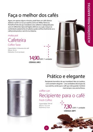 ACESSÓRIOSPARABARISTAS
Faça o melhor dos cafés
Agora, em apenas alguns minutos, pode fazer um café clássico
italiano e sentir-se na sua cozinha como em Milão, Roma ou
Portofino! Feito de aço inoxidável, esta cafeteira é adequada para
usar em diferentes tipos de fogões elétricos ou a gás. Graças ao
confortável acabamento em plástico pode verificar facilmente se o
café já está pronto e servi-lo na chávena.
14,90EUR / 1 unidade
CÓDIGO: ARE1
moka pot
Cafeteira
Coffee Taste
Capacidade: 4 chávenas de café
Altura: 16 cm
Diâmetro: 9 cm (na base)
7,30EUR / 1 unidade
CÓDIGO: ARP1
coffee can
Recipiente para o café
Fresh Coffee
Capacidade: 550 ml
Altura: 12,5 cm
Diâmetro: 9 cm
Prático e elegante
Recipiente hermético de aço inoxidável. Não só é prático,
como também elegante – uma verdadeira decoração da
sua cozinha, sendo que o café que nele guardar manterá
mais tempo o seu aroma fresco.
21
 