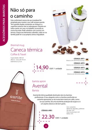 ACESSÓRIOSPARABARISTAS
Esta confortável caneca de aço inoxidável foi
projetada para manter o seu café sempre quente.
Tem paredes duplas resistentes ao choque e a
superfície exterior não se sobreaquece. Dá jeito em
toda a parte: em casa, no trabalho, na escola ou
numa excursão. Pode substituir com sucesso um
termos. Graças aos elementos coloridos, cada um na
família pode ter a sua própria caneca inigualável.
thermal mug
Caneca térmica
Coffee  Travel
Capacidade: 380 ml
Altura: : cerca de 19 cm
Diâmetro: 6,3 cm
	 barista apron
	Avental
	Barista
Avental de ótima qualidade destinado não só a baristas
profissionais. O seu elegante corte e a bonita e profunda cor
castanha apresentar-se-ão muito bem tanto em cafés, como
na sua cozinha. Dá uma excelente proteção da roupa e a si
um aspeto clássico e de bom gosto.
CÓDIGO: ARB1
14,90 EUR / 1 unidade
22.30 EUR / 1 unidade
CÓDIGO: ART1
(branca com elementos laranja)
CÓDIGO: ART2
(branca com elementos pretos)
CÓDIGO: ART3
(branca com elementos verdes)
CÓDIGO: ART4
(branca com elementos azuis)
Cor: castanho
Material: algodão, poliéster
De atar: sim
Asa no pescoço: sim
Bolso: sim
Não só para
o caminho
22Os produtos Aurile são produtos originais do FM GROUP World
 