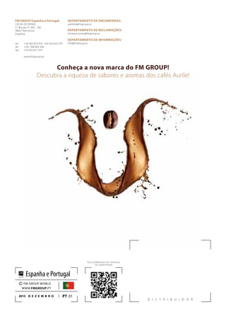 D I S T R I B U I D O R
FM GROUP Espanha e Portugal
LOCAL DE VENDA
C/ Biscaia nº 358 – 362
08027 Barcelona
Espanha
tel: +34 933 819 916 +34 934 620 279
tel: +351 308 802 426
fax: +34 933 817 419
www.fmgroup.pt
FAÇA DOWNLOAD DO CATÁLOGO
NO SMARTPHONE
PT 01
© FM GROUP WORLD
WWW.FMGROUP.PT
2013 D e z e m b ro
Espanha e Portugal
DEPARTAMENTO DE ENCOMENDAS:
pedido@fmgroup.es
DEPARTAMENTO DE RECLAMAÇÕES:
reclamaciones@fmgroup.es
DEPARTAMENTO DE INFORMAÇÕES:
info@fmgroup.es
Conheça a nova marca do FM GROUP!
Descubra a riqueza de sabores e aromas dos cafés Aurile!
 