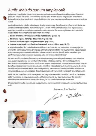 Aurile. Mais do que um simples café
Adoramos experiências novas e procuramos continuamente soluções inovadoras para lhe propor
produtos únicos. Desta vez, concentrámo-nos na ideia de bem-estar e em produtos alimentares.
Entrando numa área totalmente nova, decidimos criar uma marca separada, com o nome sonante de
Aurile.
Aurile são produtos criados não só para deleitar-se com eles. Os cafés únicos e funcionais Aurile são
uma novidade absoluta no mercado europeu . São em 100% café natural de ação especializada.
Após cerca de dois anos de intensos estudos criámos quatro fórmulas originais como resposta às
necessidades mais importantes do homem moderno:
 ajudar a manter o nível adequado do metabolismo (pág. 6-7),
  devolver o vigor e a energia da juventude (pág. 8-9),
 facilitar a concentração e a aprendizagem (pág. 10-11),
 travar o processo de envelhecimento e reduzir os seus efeitos (pág. 12-13).
A receita inovadora dos cafés foi desenvolvida em colaboração com provadores e uma equipa de
eminentes cientistas europeus. Demos ao café natural propriedades novas, altamente especializadas
e ainda conseguimos manter o delicioso sabor e o aroma sedutor do café recém torrado, o que
confirmam as análises sensoriais levadas a cabo por peritos independentes!
Os nossos cafés funcionais foram enriquecidos com uma gama de ingredientes preciosos bioativos
que ajudam a proteger a sua saúde, melhorando o estado de espírito e devolvendo equilíbrio.
Procurámo-los por todo o mundo: nas florestas virgens da Amazónia, nas regiões subtropicais da Ásia.
Beneficiamos das mais recentes descobertas científicas e da sabedoria da medicina natural. O extrato
de açaí, o extrato de mate verde, o excitante guaraná, a estimulante taurina, inúmeras vitaminas e
minerais são apenas um antegosto daquilo que se esconde numa chávena de café aromático Aurile.
Cada um dos cafés funcionais Aurile possui um conjunto de estudos e opiniões científicas. Se desejar
saber mais sobre as propriedades destes cafés, incentivamo-lo a fazer o download das opiniões
científicas que encontram-se abaixo das descrições dos produtos em www.aurile.com.
Desejamos-lhe muitas experiências inesquecíveis e momentos incríveis passados com uma chávena de
café.
Katarzyna e Artur Trawiński
 