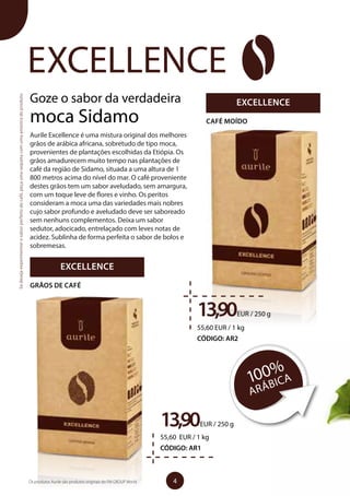 Goze o sabor da verdadeira
moca Sidamo
Aurile Excellence é uma mistura original dos melhores
grãos de arábica africana, sobretudo de tipo moca,
provenientes de plantações escolhidas da Etiópia. Os
grãos amadurecem muito tempo nas plantações de
café da região de Sidamo, situada a uma altura de 1
800 metros acima do nível do mar. O café proveniente
destes grãos tem um sabor aveludado, sem amargura,
com um toque leve de flores e vinho. Os peritos
consideram a moca uma das variedades mais nobres
cujo sabor profundo e aveludado deve ser saboreado
sem nenhuns complementos. Deixa um sabor
sedutor, adocicado, entrelaçado com leves notas de
acidez. Sublinha de forma perfeita o sabor de bolos e
sobremesas.
EXCELLENCE
100%
ARÁBICA
Sedesejaexperimentarosaborperfeitodocafé,peçaumasaquetacomumaamostradoproduto.
EXCELLENCE
CAFÉ MOÍDO
13,90EUR / 250 g
55,60 EUR / 1 kg
CÓDIGO: AR2
13,90EUR / 250 g
55,60 EUR / 1 kg
CÓDIGO: AR1
EXCELLENCE
GRÃOS DE CAFÉ
4Os produtos Aurile são produtos originais do FM GROUP World
 