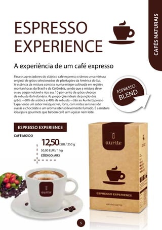 A experiência de um café expresso
Para os apreciadores do clássico café expresso criámos uma mistura
original de grãos selecionados de plantações da América do Sul.
A essência da mistura consiste numa estirpe cultivada em regiões
montanhosas do Brasil e da Colômbia, sendo que a mistura deve
o seu corpo notável e rico aos 10 por cento de grãos oleosos
de robusta da Indonésia. As proporções ideais de junção dos
grãos – 60% de arábica e 40% de robusta – dão ao Aurile Espresso
Experience um sabor inesquecível, forte, com notas sensíveis de
avelãs e chocolate e um aroma intenso levemente fumado. É a mistura
ideal para gourmets que bebem café sem açúcar nem leite.
ESPRESSO
EXPERIENCE
CAFÉSNATURAIS
ESPRESSO
BLEND
ESPRESSO EXPERIENCE
CAFÉ MOÍDO
12,50EUR / 250 g
50,00 EUR / 1 kg
CÓDIGO: AR3
5
 
