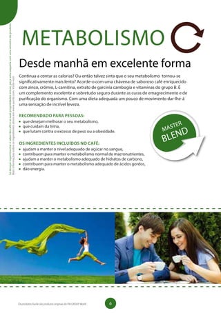 METABOLISMO
Desde manhã em excelente forma
Continua a contar as calorias? Ou então talvez sinta que o seu metabolismo tornou-se
significativamente mais lento? Acorde-o com uma chávena de saboroso café enriquecido
com zinco, crómio, L-carnitina, extrato de garcínia cambogia e vitaminas do grupo B. É
um complemento excelente e sobretudo seguro durante as curas de emagrecimento e de
purificação do organismo. Com uma dieta adequada um pouco de movimento dar-lhe-á
uma sensação de incrível leveza.
RECOMENDADO PARA PESSOAS:
	 que desejam melhorar o seu metabolismo,
	 que cuidam da linha,
	 que lutam contra o excesso de peso ou a obesidade.
OS INGREDIENTES INCLUÍDOS NO CAFÉ:
	 ajudam a manter o nível adequado de açúcar no sangue,
	 contribuem para manter o metabolismo normal de macronutrientes,
	 ajudam a manter o metabolismo adequado de hidratos de carbono,
	 contribuem para manter o metabolismo adequado de ácidos gordos,
	 dão energia.
Sedesejarexperimentarosabordocaféeassuaspropriedadesúnicas,peçaumasaquetacomumaamostradoproduto.
Maisinformaçõessobreosingredientesativosemwww.aurile.com.Visite-nos!
6Os produtos Aurile são produtos originais do FM GROUP World
 