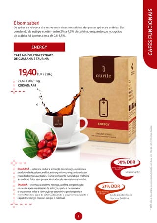 GUARANÁ – refresca, reduz a sensação de cansaço, aumenta a
produtividade psíquica e física do organismo, enquanto reduz o
risco de doenças cardíacas. É um estimulante natural que melhora
a condição física sem provocar estados de nervosismo e tensão.
TAURINA – estimula o sistema nervoso, acelera a regeneração
muscular após a realização de esforços, ajuda a desintoxicar
o organismo. Inibe a libertação de serotonina prolongando e
intensificando a ação da cafeína, deixando o organismo desperto e
capaz de esforços maiores do que o habitual.
ENERGY
19,40EUR / 250 g
77,60 EUR / 1 kg
CÓDIGO: AR4
CAFÉ MOÍDO COM EXTRATO
DE GUARANÁ E TAURINA
CAFÉSFUNCIONAIS
É bom saber!
Os grãos de robusta são muito mais ricos em cafeína do que os grãos de arábica. De-
pendendo da estirpe contêm entre 2% a 4,5% de cafeína, enquanto que nos grãos
de arábica há apenas cerca de 0,8-1,5%.
24% DDR
em 2 chávenas
de café *
ácido pantoténico
niacina, biotina
30% DDR
em 2 chávenas
de café *
vitamina B2
*DDR,istoé,dosediáriarecomendada.Estudoscombaseem:10gdecafé/150mldelíquido
9
 