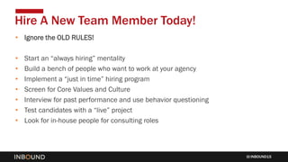 INBOUND15
• Ignore the OLD RULES!
• Start an “always hiring” mentality
• Build a bench of people who want to work at your agency
• Implement a “just in time” hiring program
• Screen for Core Values and Culture
• Interview for past performance and use behavior questioning
• Test candidates with a “live” project
• Look for in-house people for consulting roles
Hire A New Team Member Today!
 