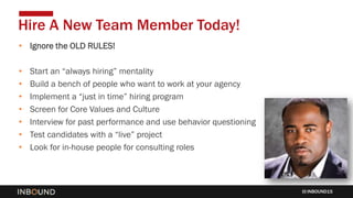 INBOUND15
• Ignore the OLD RULES!
• Start an “always hiring” mentality
• Build a bench of people who want to work at your agency
• Implement a “just in time” hiring program
• Screen for Core Values and Culture
• Interview for past performance and use behavior questioning
• Test candidates with a “live” project
• Look for in-house people for consulting roles
Hire A New Team Member Today!
 
